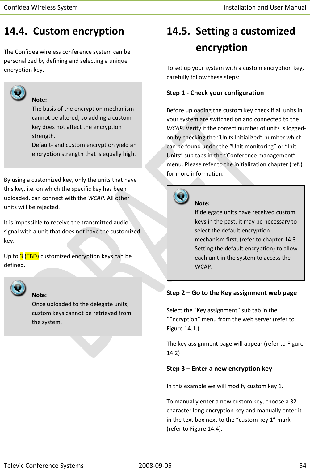 Confidea Wireless System Installation and User Manual   Televic Conference Systems 2008-09-05 54 14.4. Custom encryption The Confidea wireless conference system can be personalized by defining and selecting a unique encryption key.  By using a customized key, only the units that have this key, i.e. on which the specific key has been uploaded, can connect with the WCAP. All other units will be rejected.  It is impossible to receive the transmitted audio signal with a unit that does not have the customized key. Up to 3 (TBD) customized encryption keys can be defined.   14.5. Setting a customized encryption To set up your system with a custom encryption key, carefully follow these steps: Step 1 - Check your configuration Before uploading the custom key check if all units in your system are switched on and connected to the WCAP. Verify if the correct number of units is logged-on by checking the “Units Initialized” number which can be found under the “Unit monitoring” or “Init Units” sub tabs in the “Conference management” menu. Please refer to the initialization chapter (ref.) for more information.  Step 2 – Go to the Key assignment web page  Select the “Key assignment” sub tab in the “Encryption” menu from the web server (refer to Figure 14.1.) The key assignment page will appear (refer to Figure 14.2) Step 3 – Enter a new encryption key In this example we will modify custom key 1. To manually enter a new custom key, choose a 32-character long encryption key and manually enter it in the text box next to the “custom key 1” mark (refer to Figure 14.4).   Note:  If delegate units have received custom keys in the past, it may be necessary to select the default encryption mechanism first, (refer to chapter 14.3 Setting the default encryption) to allow each unit in the system to access the WCAP.   Note:  Once uploaded to the delegate units, custom keys cannot be retrieved from the system.    Note:  The basis of the encryption mechanism cannot be altered, so adding a custom key does not affect the encryption strength. Default- and custom encryption yield an encryption strength that is equally high. 