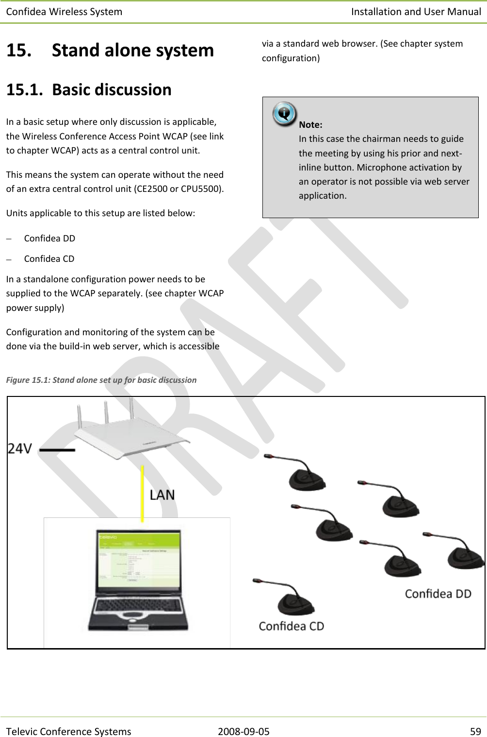 Confidea Wireless System Installation and User Manual   Televic Conference Systems 2008-09-05 59 15. Stand alone system 15.1. Basic discussion In a basic setup where only discussion is applicable, the Wireless Conference Access Point WCAP (see link to chapter WCAP) acts as a central control unit. This means the system can operate without the need of an extra central control unit (CE2500 or CPU5500). Units applicable to this setup are listed below:  Confidea DD  Confidea CD In a standalone configuration power needs to be supplied to the WCAP separately. (see chapter WCAP power supply) Configuration and monitoring of the system can be done via the build-in web server, which is accessible via a standard web browser. (See chapter system configuration)         Figure 15.1: Stand alone set up for basic discussion Note:  In this case the chairman needs to guide the meeting by using his prior and next-inline button. Microphone activation by an operator is not possible via web server application. 