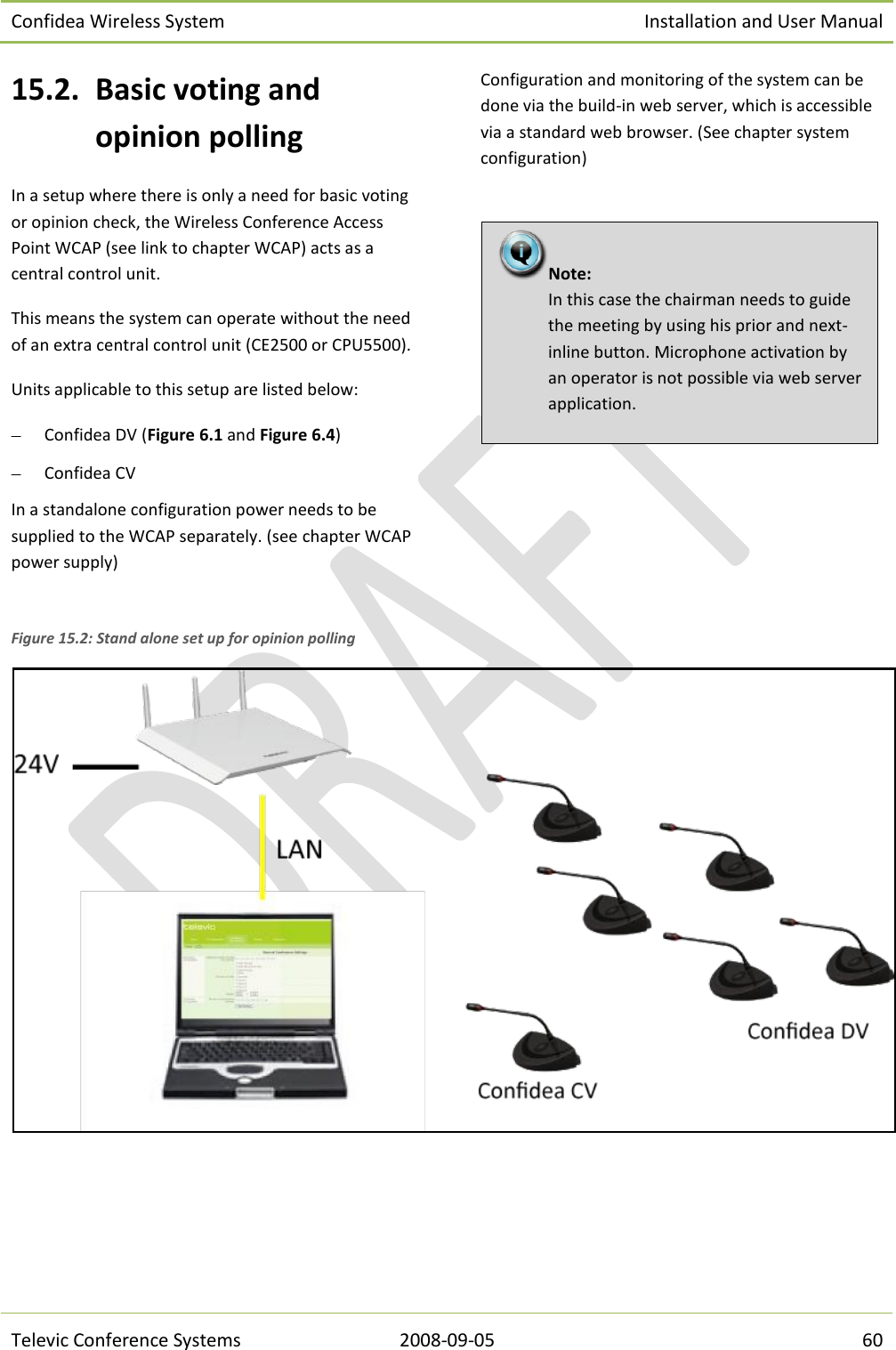 Confidea Wireless System Installation and User Manual   Televic Conference Systems 2008-09-05 60 15.2. Basic voting and opinion polling In a setup where there is only a need for basic voting or opinion check, the Wireless Conference Access Point WCAP (see link to chapter WCAP) acts as a central control unit. This means the system can operate without the need of an extra central control unit (CE2500 or CPU5500). Units applicable to this setup are listed below:  Confidea DV (Figure 6.1 and Figure 6.4)  Confidea CV In a standalone configuration power needs to be supplied to the WCAP separately. (see chapter WCAP power supply) Configuration and monitoring of the system can be done via the build-in web server, which is accessible via a standard web browser. (See chapter system configuration)     Figure 15.2: Stand alone set up for opinion polling Note:  In this case the chairman needs to guide the meeting by using his prior and next-inline button. Microphone activation by an operator is not possible via web server application. 