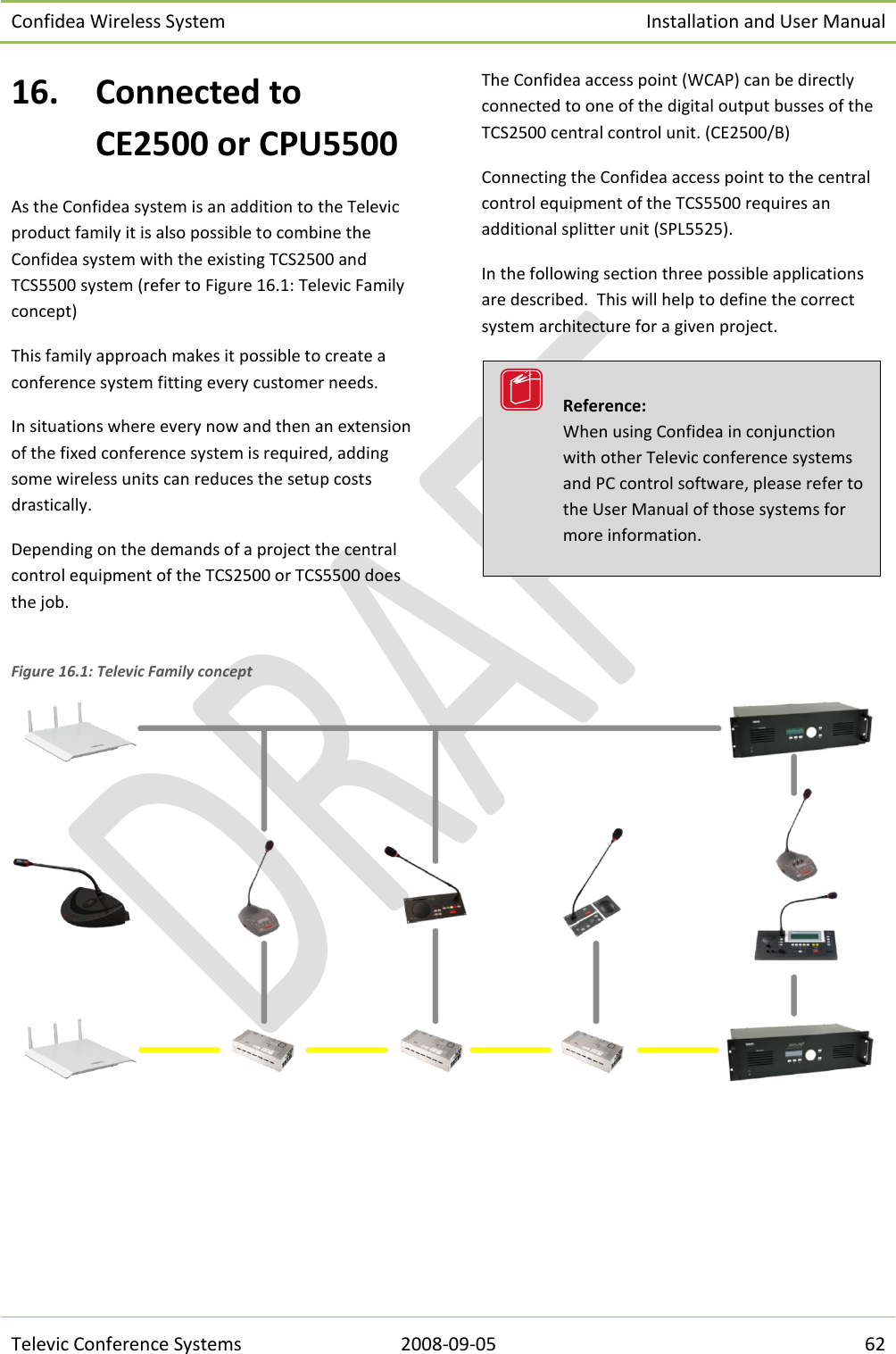 Confidea Wireless System Installation and User Manual   Televic Conference Systems 2008-09-05 62 16. Connected to CE2500 or CPU5500 As the Confidea system is an addition to the Televic product family it is also possible to combine the Confidea system with the existing TCS2500 and TCS5500 system (refer to Figure 16.1: Televic Family concept) This family approach makes it possible to create a conference system fitting every customer needs.  In situations where every now and then an extension of the fixed conference system is required, adding some wireless units can reduces the setup costs drastically. Depending on the demands of a project the central control equipment of the TCS2500 or TCS5500 does the job. The Confidea access point (WCAP) can be directly connected to one of the digital output busses of the TCS2500 central control unit. (CE2500/B) Connecting the Confidea access point to the central control equipment of the TCS5500 requires an additional splitter unit (SPL5525). In the following section three possible applications are described.  This will help to define the correct system architecture for a given project.   Figure 16.1: Televic Family concept       Reference:  When using Confidea in conjunction with other Televic conference systems and PC control software, please refer to the User Manual of those systems for more information. 