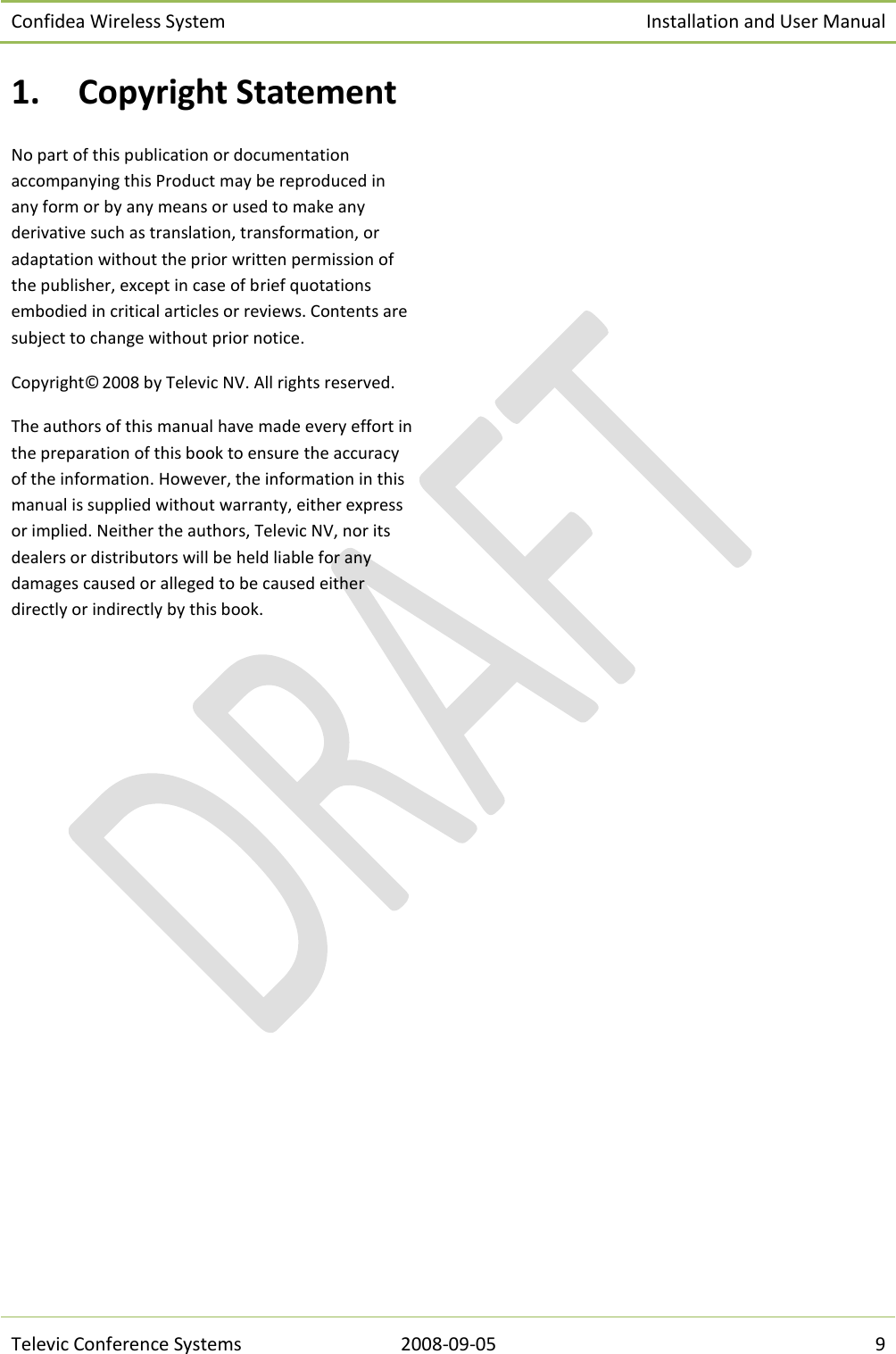 Confidea Wireless System Installation and User Manual   Televic Conference Systems 2008-09-05 9 1. Copyright Statement No part of this publication or documentation accompanying this Product may be reproduced in any form or by any means or used to make any derivative such as translation, transformation, or adaptation without the prior written permission of the publisher, except in case of brief quotations embodied in critical articles or reviews. Contents are subject to change without prior notice.  Copyright© 2008 by Televic NV. All rights reserved. The authors of this manual have made every effort in the preparation of this book to ensure the accuracy of the information. However, the information in this manual is supplied without warranty, either express or implied. Neither the authors, Televic NV, nor its dealers or distributors will be held liable for any damages caused or alleged to be caused either directly or indirectly by this book.    