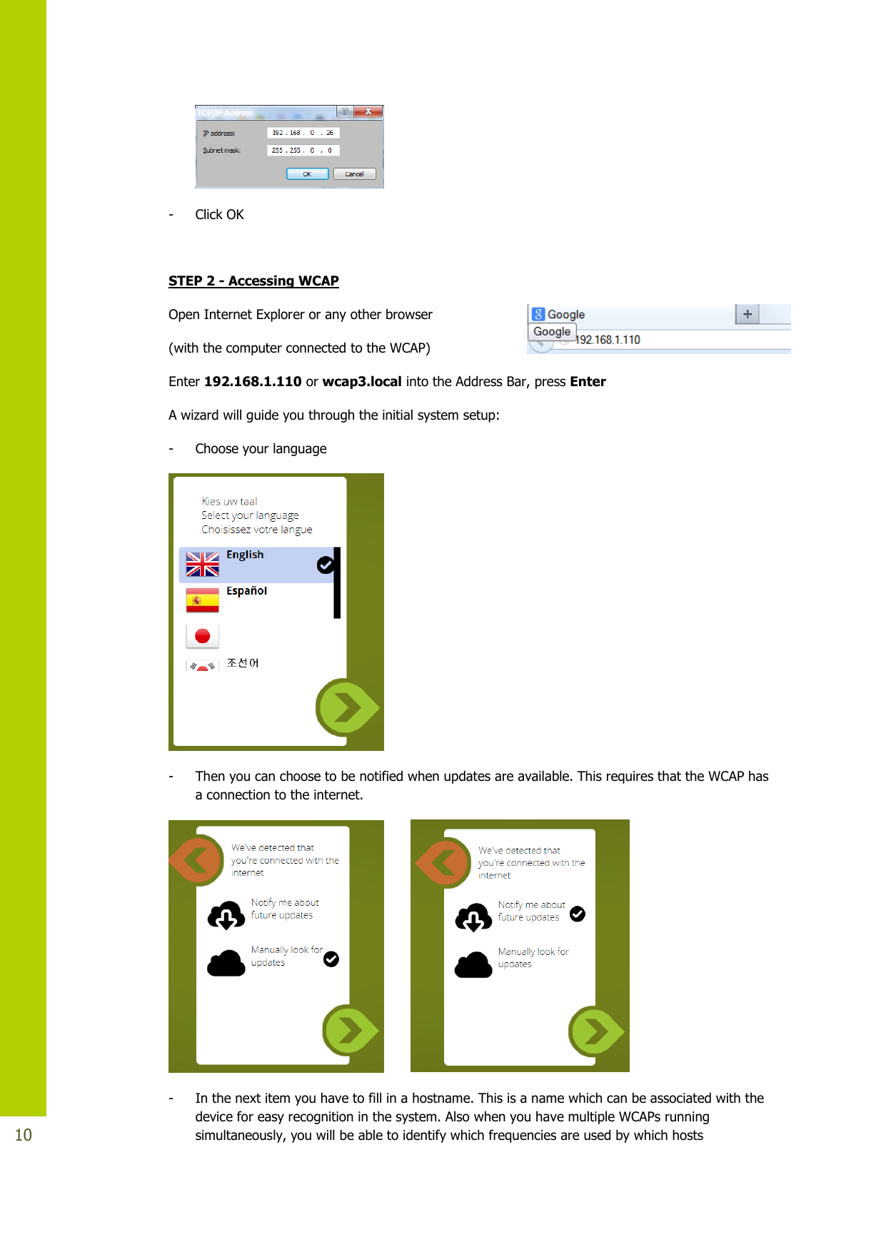   10   - Click OK  STEP 2 - Accessing WCAP Open Internet Explorer or any other browser  (with the computer connected to the WCAP)  Enter 192.168.1.110 or wcap3.local into the Address Bar, press Enter  A wizard will guide you through the initial system setup: - Choose your language  - Then you can choose to be notified when updates are available. This requires that the WCAP has a connection to the internet.    - In the next item you have to fill in a hostname. This is a name which can be associated with the device for easy recognition in the system. Also when you have multiple WCAPs running simultaneously, you will be able to identify which frequencies are used by which hosts 