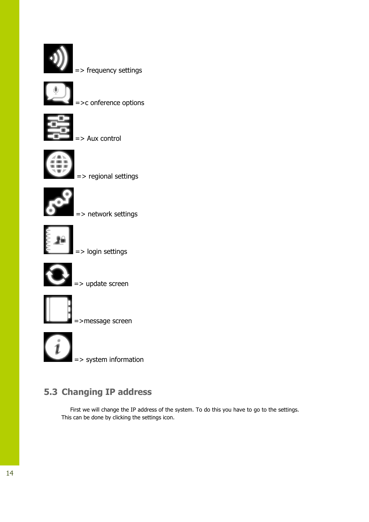   14  =&gt; frequency settings  =&gt;c onference options  =&gt; Aux control  =&gt; regional settings  =&gt; network settings  =&gt; login settings  =&gt; update screen  =&gt;message screen  =&gt; system information  5.3 Changing IP address First we will change the IP address of the system. To do this you have to go to the settings. This can be done by clicking the settings icon.  