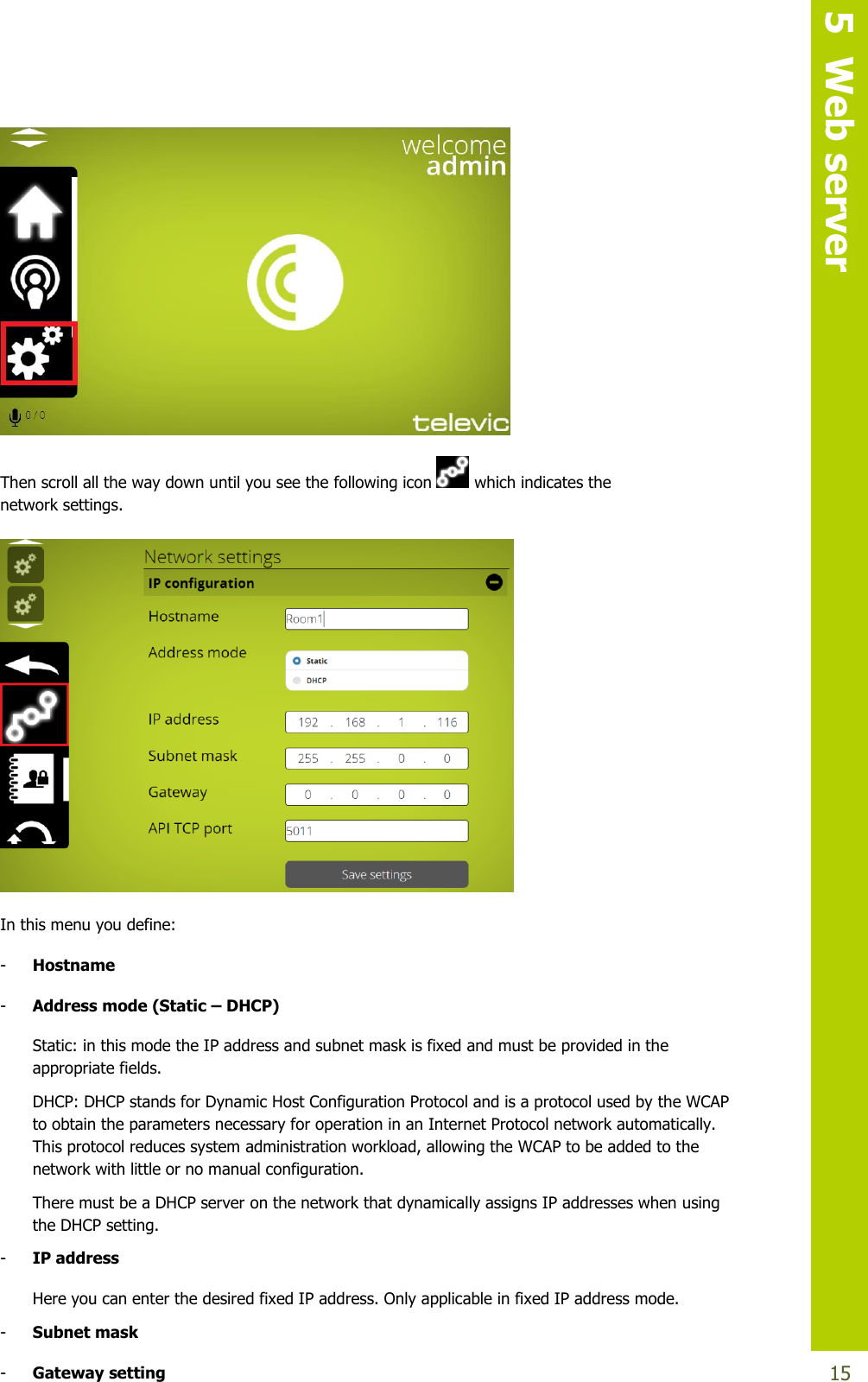   5  Web server  15  Then scroll all the way down until you see the following icon   which indicates the     network settings.    In this menu you define: - Hostname - Address mode (Static – DHCP) Static: in this mode the IP address and subnet mask is fixed and must be provided in the appropriate fields. DHCP: DHCP stands for Dynamic Host Configuration Protocol and is a protocol used by the WCAP to obtain the parameters necessary for operation in an Internet Protocol network automatically. This protocol reduces system administration workload, allowing the WCAP to be added to the network with little or no manual configuration. There must be a DHCP server on the network that dynamically assigns IP addresses when using the DHCP setting. - IP address Here you can enter the desired fixed IP address. Only applicable in fixed IP address mode. - Subnet mask - Gateway setting 