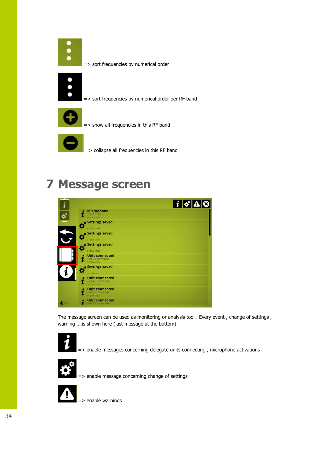   34  =&gt; sort frequencies by numerical order  =&gt; sort frequencies by numerical order per RF band  =&gt; show all frequencies in this RF band  =&gt; collapse all frequencies in this RF band  7 Message screen  The message screen can be used as monitoring or analysis tool . Every event , change of settings , warning….isshownhere (last message at the bottom).  =&gt; enable messages concerning delegate units connecting , microphone activations  =&gt; enable message concerning change of settings  =&gt; enable warnings 