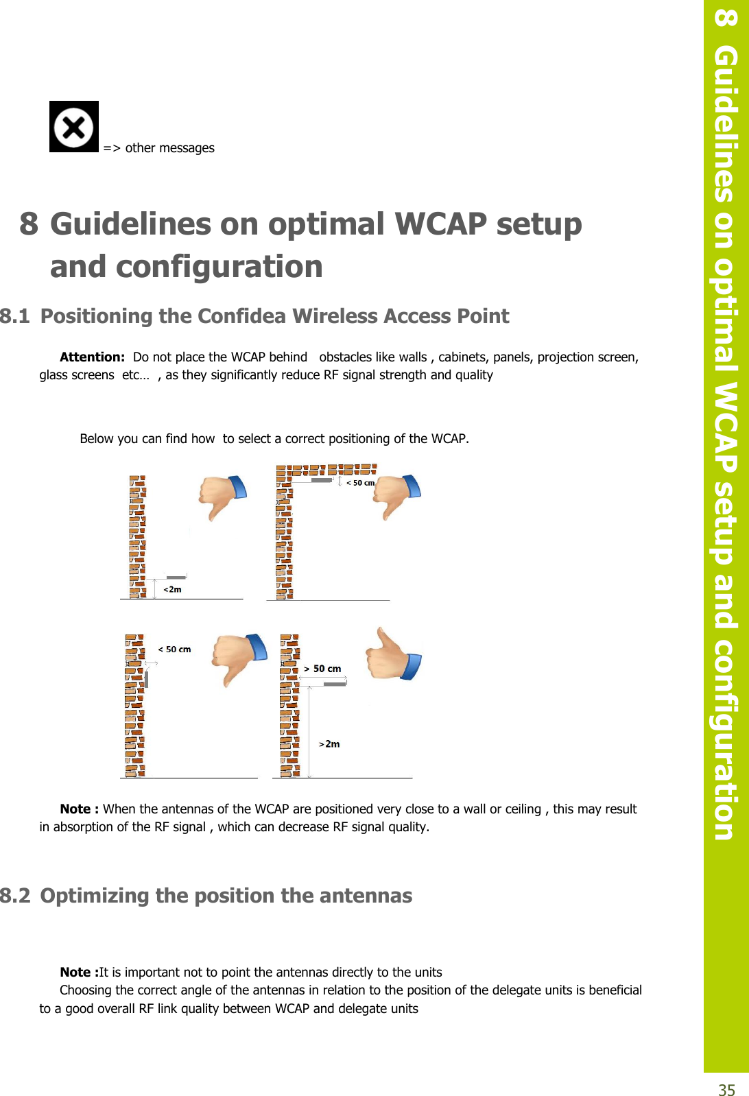   8  Guidelines on optimal WCAP setup and configuration  35  =&gt; other messages  8 Guidelines on optimal WCAP setup and configuration 8.1 Positioning the Confidea Wireless Access Point Attention:  Do not place the WCAP behind   obstacles like walls , cabinets, panels, projection screen, glassscreensetc…,astheysignificantlyreduceRFsignal strength and quality  Below you can find how  to select a correct positioning of the WCAP.   Note : When the antennas of the WCAP are positioned very close to a wall or ceiling , this may result in absorption of the RF signal , which can decrease RF signal quality.  8.2 Optimizing the position the antennas  Note :It is important not to point the antennas directly to the units Choosing the correct angle of the antennas in relation to the position of the delegate units is beneficial to a good overall RF link quality between WCAP and delegate units  