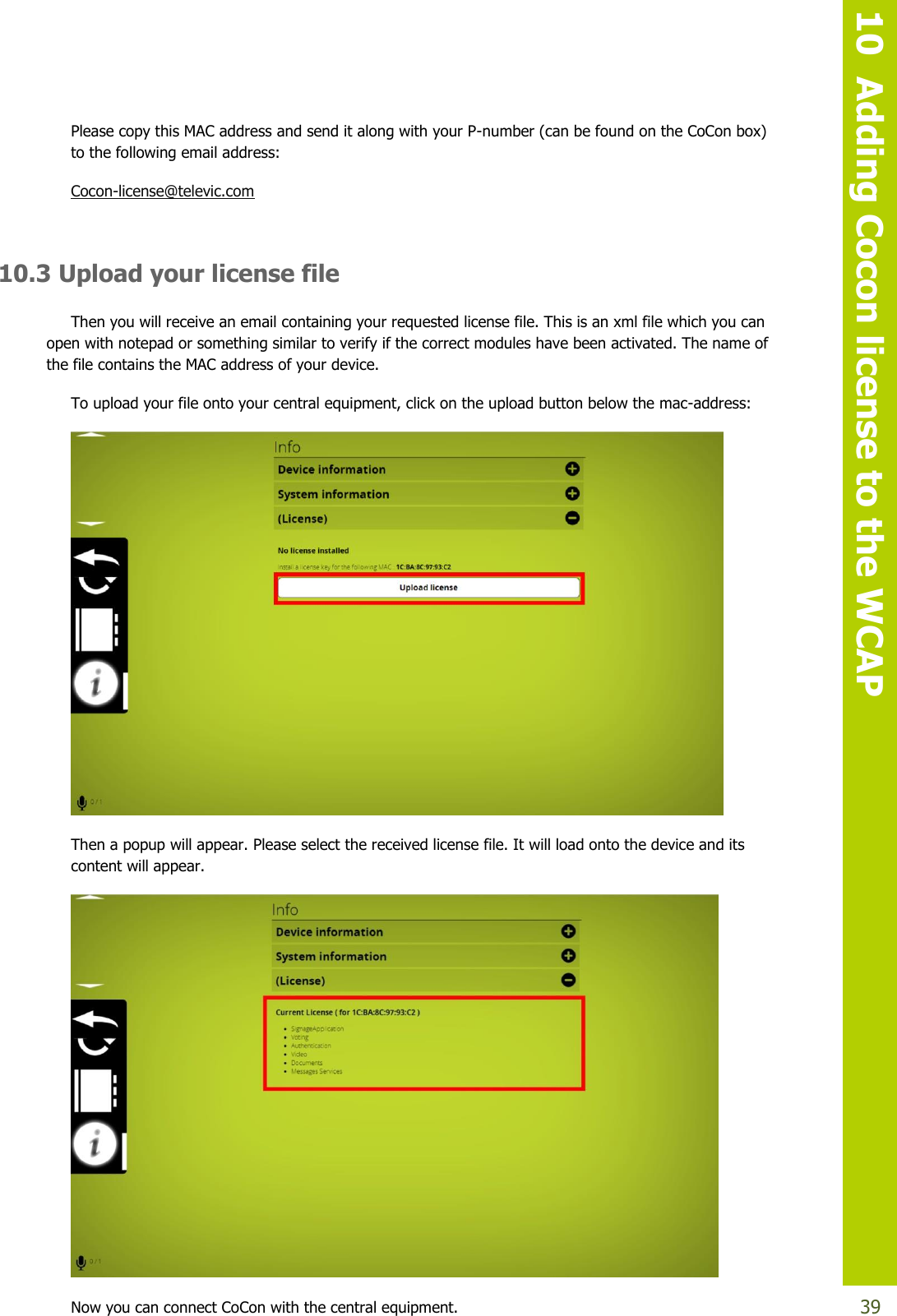   10  Adding Cocon license to the WCAP  39 Please copy this MAC address and send it along with your P-number (can be found on the CoCon box) to the following email address: Cocon-license@televic.com  10.3 Upload your license file Then you will receive an email containing your requested license file. This is an xml file which you can open with notepad or something similar to verify if the correct modules have been activated. The name of the file contains the MAC address of your device.  To upload your file onto your central equipment, click on the upload button below the mac-address:  Then a popup will appear. Please select the received license file. It will load onto the device and its content will appear.   Now you can connect CoCon with the central equipment. 