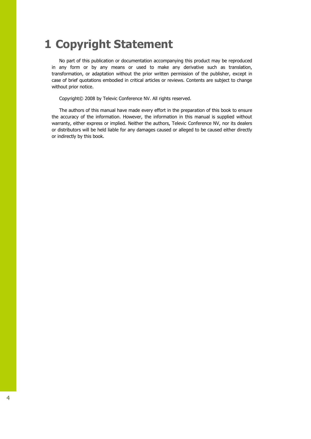   4 1 Copyright Statement No part of this publication or documentation accompanying this product may be reproduced in  any  form  or  by  any  means  or  used  to  make  any  derivative  such  as  translation, transformation,  or  adaptation  without  the  prior  written  permission  of  the  publisher,  except  in case of brief quotations embodied in critical articles or reviews. Contents are subject to change without prior notice.  Copyright© 2008 by Televic Conference NV. All rights reserved. The authors of this manual have made every effort in the preparation of this book to ensure the  accuracy  of  the  information.  However,  the  information  in  this  manual  is  supplied  without warranty, either express or implied. Neither the authors, Televic Conference NV, nor its dealers or distributors will be held liable for any damages caused or alleged to be caused either directly or indirectly by this book.                      