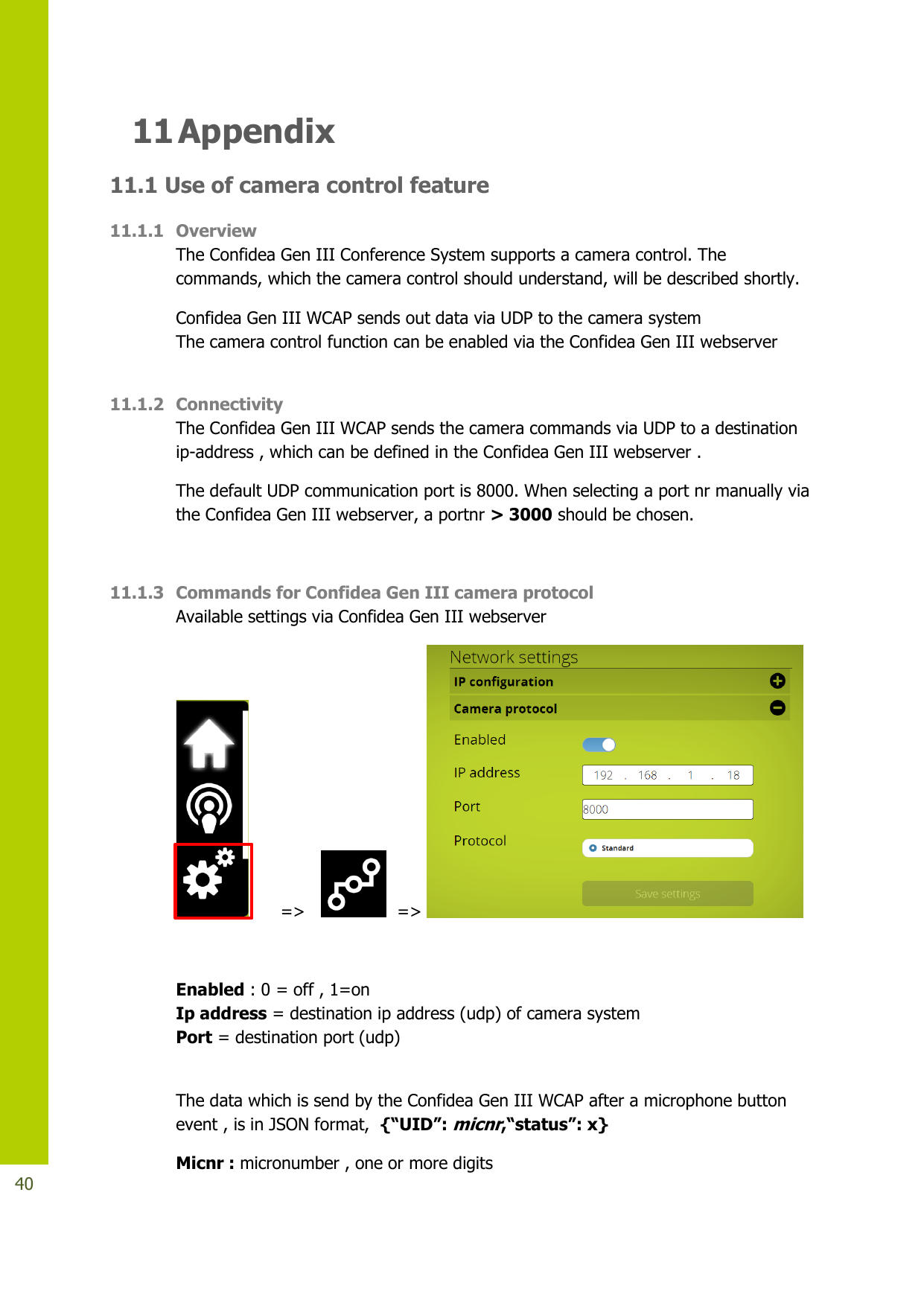   40 11 Appendix  11.1 Use of camera control feature 11.1.1 Overview The Confidea Gen III Conference System supports a camera control. The commands, which the camera control should understand, will be described shortly.  Confidea Gen III WCAP sends out data via UDP to the camera system The camera control function can be enabled via the Confidea Gen III webserver  11.1.2 Connectivity The Confidea Gen III WCAP sends the camera commands via UDP to a destination ip-address , which can be defined in the Confidea Gen III webserver . The default UDP communication port is 8000. When selecting a port nr manually via the Confidea Gen III webserver, a portnr &gt; 3000 should be chosen.  11.1.3 Commands for Confidea Gen III camera protocol  Available settings via Confidea Gen III webserver        =&gt;      =&gt;    Enabled : 0 = off , 1=on  Ip address = destination ip address (udp) of camera system Port = destination port (udp)       The data which is send by the Confidea Gen III WCAP after a microphone button event , is in JSON format,  {“UID”: micnr,“status”: x} Micnr : micronumber , one or more digits  