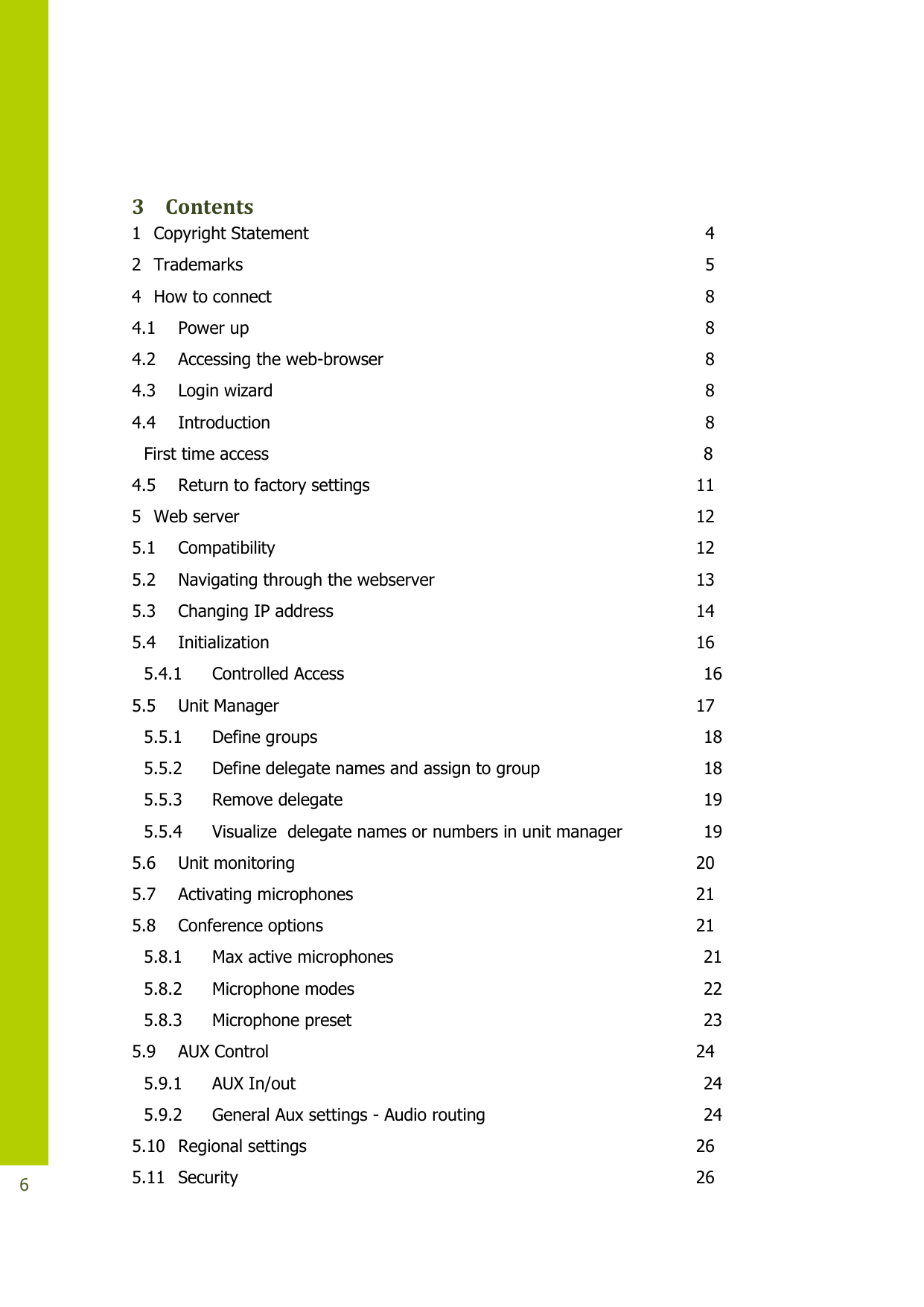   6  3 Contents 1 Copyright Statement  4 2 Trademarks  5 4 How to connect  8 4.1 Power up  8 4.2 Accessing the web-browser  8 4.3 Login wizard  8 4.4 Introduction  8 First time access  8 4.5 Return to factory settings  11 5 Web server  12 5.1 Compatibility  12 5.2 Navigating through the webserver  13 5.3 Changing IP address  14 5.4 Initialization  16 5.4.1 Controlled Access  16 5.5 Unit Manager  17 5.5.1 Define groups  18 5.5.2 Define delegate names and assign to group  18 5.5.3 Remove delegate  19 5.5.4 Visualize  delegate names or numbers in unit manager  19 5.6 Unit monitoring  20 5.7 Activating microphones  21 5.8 Conference options  21 5.8.1 Max active microphones  21 5.8.2 Microphone modes  22 5.8.3 Microphone preset  23 5.9 AUX Control  24 5.9.1 AUX In/out  24 5.9.2 General Aux settings - Audio routing  24 5.10 Regional settings  26 5.11 Security  26 