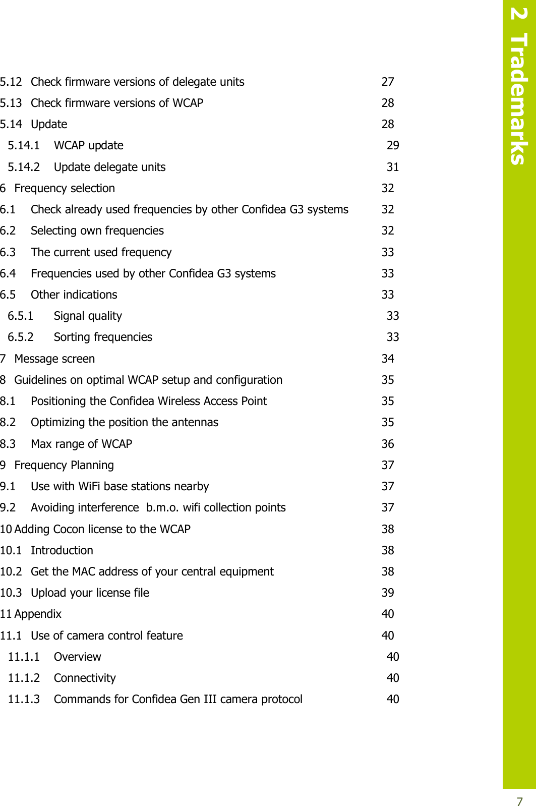   2  Trademarks  7 5.12 Check firmware versions of delegate units  27 5.13 Check firmware versions of WCAP  28 5.14 Update  28 5.14.1 WCAP update  29 5.14.2 Update delegate units  31 6 Frequency selection  32 6.1 Check already used frequencies by other Confidea G3 systems  32 6.2 Selecting own frequencies  32 6.3 The current used frequency  33 6.4 Frequencies used by other Confidea G3 systems  33 6.5 Other indications  33 6.5.1 Signal quality  33 6.5.2 Sorting frequencies  33 7 Message screen  34 8 Guidelines on optimal WCAP setup and configuration  35 8.1 Positioning the Confidea Wireless Access Point  35 8.2 Optimizing the position the antennas  35 8.3 Max range of WCAP  36 9 Frequency Planning  37 9.1 Use with WiFi base stations nearby  37 9.2 Avoiding interference  b.m.o. wifi collection points  37 10 Adding Cocon license to the WCAP  38 10.1 Introduction  38 10.2 Get the MAC address of your central equipment  38 10.3 Upload your license file  39 11 Appendix  40 11.1 Use of camera control feature  40 11.1.1 Overview  40 11.1.2 Connectivity  40 11.1.3 Commands for Confidea Gen III camera protocol  40  