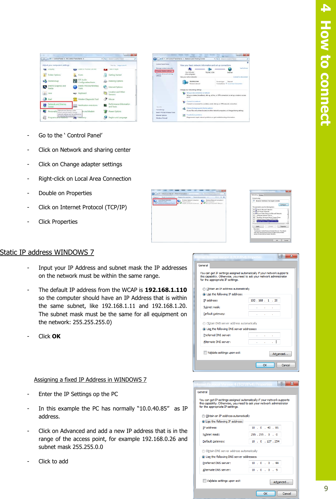   4  How to connect  9       - Gotothe‘ControlPanel’ - Click on Network and sharing center - Click on Change adapter settings - Right-click on Local Area Connection  - Double on Properties  - Click on Internet Protocol (TCP/IP)  - Click Properties  Static IP address WINDOWS 7 - Input your IP Address and subnet mask the IP addresses on the network must be within the same range. - The default IP address from the WCAP is 192.168.1.110 so the computer should have an IP Address that is within the  same  subnet,  like  192.168.1.11  and  192.168.1.20. The subnet mask must be the same for all equipment on the network: 255.255.255.0) - Click OK   Assigning a fixed IP Address in WINDOWS 7  - Enter the IP Settings op the PC - In this example the PC has normally “10.0.40.85”  as IP address. - Click on Advanced and add a new IP address that is in the range of the access point, for example 192.168.0.26 and subnet mask 255.255.0.0 - Click to add 