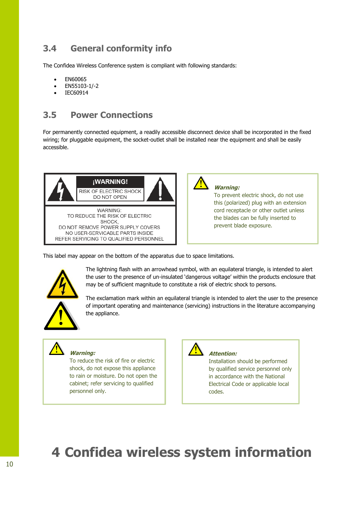   10 3.4 General conformity info The Confidea Wireless Conference system is compliant with following standards:  EN60065  EN55103-1/-2  IEC60914  3.5 Power Connections For permanently connected equipment, a readily accessible disconnect device shall be incorporated in the fixed wiring; for pluggable equipment, the socket-outlet shall be installed near the equipment and shall be easily accessible.    This label may appear on the bottom of the apparatus due to space limitations. The lightning flash with an arrowhead symbol, with an equilateral triangle, is intended to alert the user to the presence of un-insulated ‘dangerous voltage’ within the products enclosure that may be of sufficient magnitude to constitute a risk of electric shock to persons. The exclamation mark within an equilateral triangle is intended to alert the user to the presence of important operating and maintenance (servicing) instructions in the literature accompanying the appliance.     4 Confidea wireless system information  Warning:  To reduce the risk of fire or electric shock, do not expose this appliance to rain or moisture. Do not open the cabinet; refer servicing to qualified personnel only.   Warning:  To prevent electric shock, do not use this (polarized) plug with an extension cord receptacle or other outlet unless the blades can be fully inserted to prevent blade exposure.  Attention:  Installation should be performed by qualified service personnel only in accordance with the National Electrical Code or applicable local codes. 