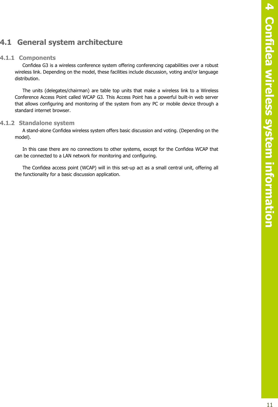   4  Confidea wireless system information  11 4.1  General system architecture 4.1.1 Components Confidea G3 is a wireless conference system offering conferencing capabilities over a robust wireless link. Depending on the model, these facilities include discussion, voting and/or language distribution. The units (delegates/chairman)  are table top units that  make a wireless link to a  Wireless Conference Access Point called WCAP G3. This Access Point has a powerful built-in web server that allows configuring and monitoring of the system from any PC or mobile device through a standard internet browser.  4.1.2 Standalone system A stand-alone Confidea wireless system offers basic discussion and voting. (Depending on the model). In this case there are no connections to other systems, except for the Confidea WCAP that can be connected to a LAN network for monitoring and configuring. The Confidea access point (WCAP) will in this set-up act as a small central unit, offering all the functionality for a basic discussion application.    