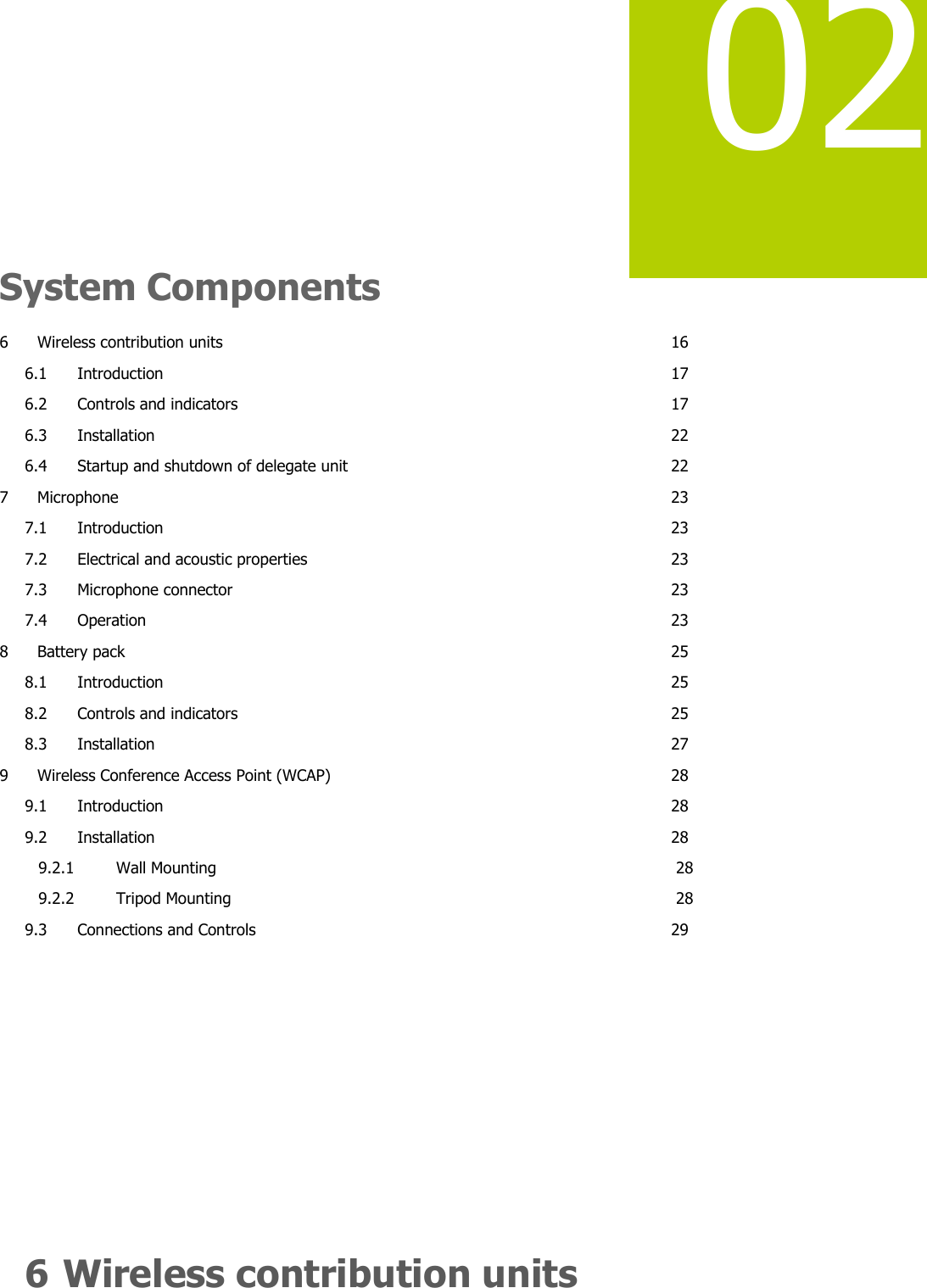   02    System Components 6 Wireless contribution units  16 6.1 Introduction  17 6.2 Controls and indicators  17 6.3 Installation  22 6.4 Startup and shutdown of delegate unit  22 7 Microphone  23 7.1 Introduction  23 7.2 Electrical and acoustic properties  23 7.3 Microphone connector  23 7.4 Operation  23 8 Battery pack  25 8.1 Introduction  25 8.2 Controls and indicators  25 8.3 Installation  27 9 Wireless Conference Access Point (WCAP)  28 9.1 Introduction  28 9.2 Installation  28 9.2.1 Wall Mounting  28 9.2.2 Tripod Mounting  28 9.3 Connections and Controls  29        6 Wireless contribution units 