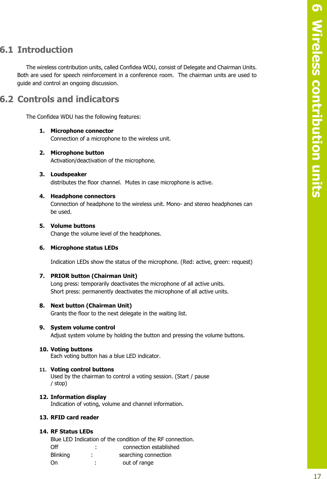   6  Wireless contribution units  17 6.1 Introduction The wireless contribution units, called Confidea WDU, consist of Delegate and Chairman Units.  Both are used for speech reinforcement in a conference room.  The chairman units are used to guide and control an ongoing discussion. 6.2 Controls and indicators The Confidea WDU has the following features: 1. Microphone connector Connection of a microphone to the wireless unit.  2. Microphone button Activation/deactivation of the microphone.   3. Loudspeaker distributes the floor channel.  Mutes in case microphone is active. 4. Headphone connectors  Connection of headphone to the wireless unit. Mono- and stereo headphones can be used. 5. Volume buttons Change the volume level of the headphones. 6. Microphone status LEDs Indication LEDs show the status of the microphone. (Red: active, green: request) 7. PRIOR button (Chairman Unit)  Long press: temporarily deactivates the microphone of all active units. Short press: permanently deactivates the microphone of all active units. 8. Next button (Chairman Unit)  Grants the floor to the next delegate in the waiting list. 9. System volume control Adjust system volume by holding the button and pressing the volume buttons. 10. Voting buttons Each voting button has a blue LED indicator.   11. Voting control buttons Used by the chairman to control a voting session. (Start / pause  / stop)   12. Information display Indication of voting, volume and channel information.   13. RFID card reader 14. RF Status LEDs Blue LED Indication of the condition of the RF connection. Off                     :               connection established Blinking            :               searching connection On                     :               out of range 