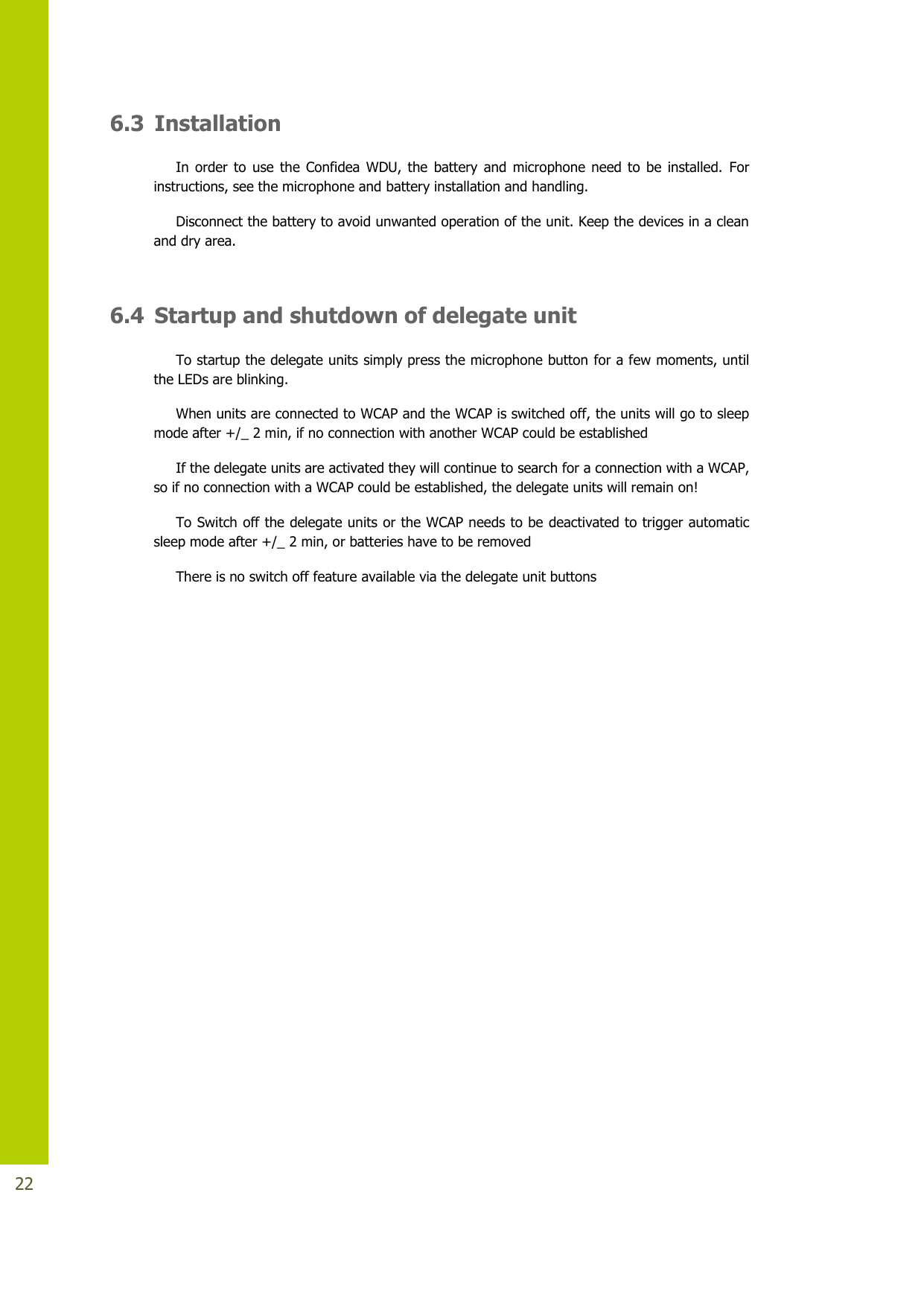   22 6.3 Installation In order to  use the Confidea WDU, the  battery  and microphone  need  to  be  installed.  For instructions, see the microphone and battery installation and handling. Disconnect the battery to avoid unwanted operation of the unit. Keep the devices in a clean and dry area.  6.4 Startup and shutdown of delegate unit To startup the delegate units simply press the microphone button for a few moments, until the LEDs are blinking. When units are connected to WCAP and the WCAP is switched off, the units will go to sleep mode after +/_ 2 min, if no connection with another WCAP could be established If the delegate units are activated they will continue to search for a connection with a WCAP, so if no connection with a WCAP could be established, the delegate units will remain on! To Switch off the delegate units or the WCAP needs to be deactivated to trigger automatic sleep mode after +/_ 2 min, or batteries have to be removed  There is no switch off feature available via the delegate unit buttons      