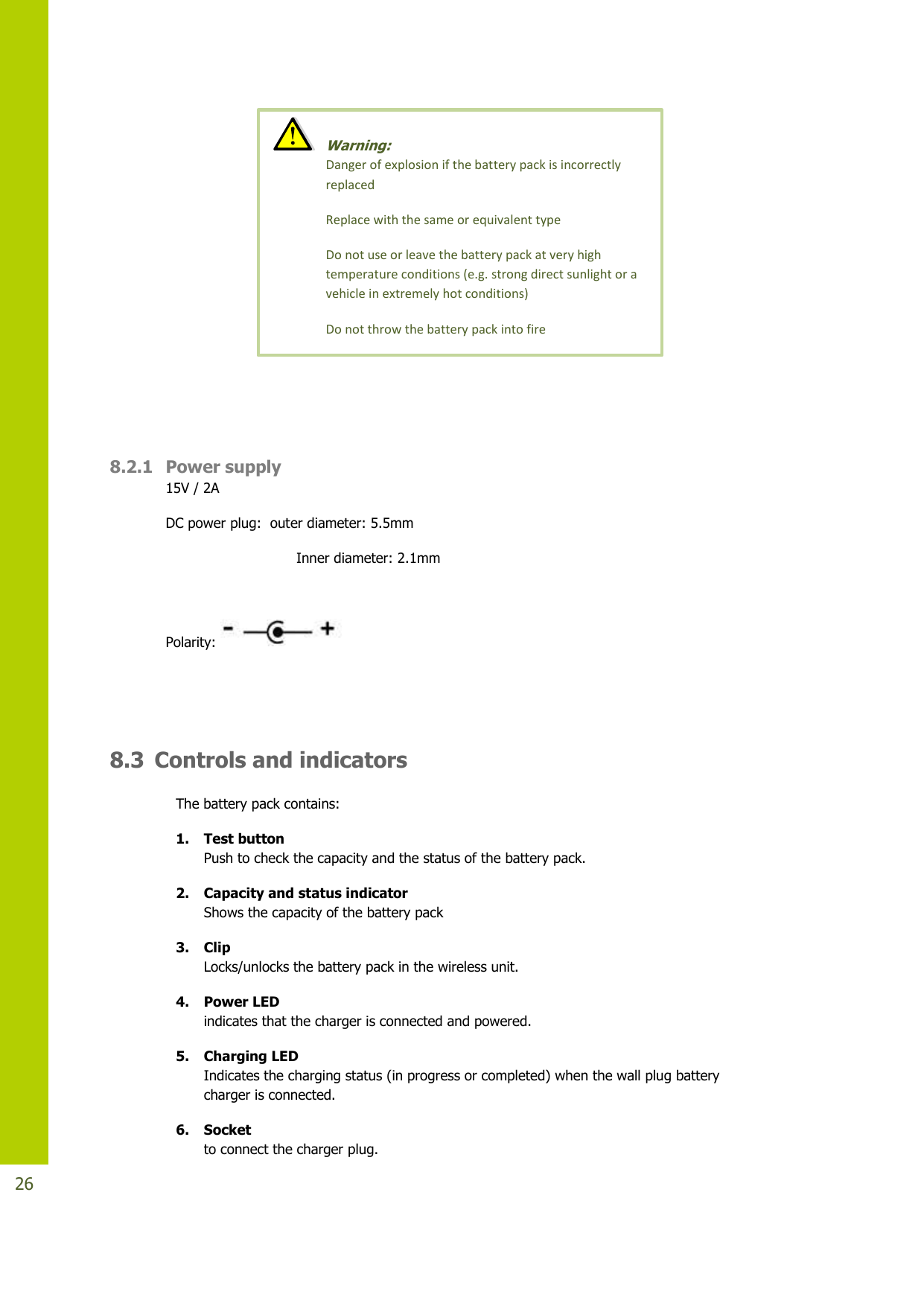   26    8.2.1 Power supply 15V / 2A  DC power plug:  outer diameter: 5.5mm                               Inner diameter: 2.1mm  Polarity:       8.3 Controls and indicators The battery pack contains: 1. Test button Push to check the capacity and the status of the battery pack.  2. Capacity and status indicator Shows the capacity of the battery pack  3. Clip Locks/unlocks the battery pack in the wireless unit. 4. Power LED indicates that the charger is connected and powered. 5. Charging LED Indicates the charging status (in progress or completed) when the wall plug battery charger is connected. 6. Socket to connect the charger plug.   Warning:  Danger of explosion if the battery pack is incorrectly replaced  Replace with the same or equivalent type Do not use or leave the battery pack at very high temperature conditions (e.g. strong direct sunlight or a vehicle in extremely hot conditions) Do not throw the battery pack into fire 