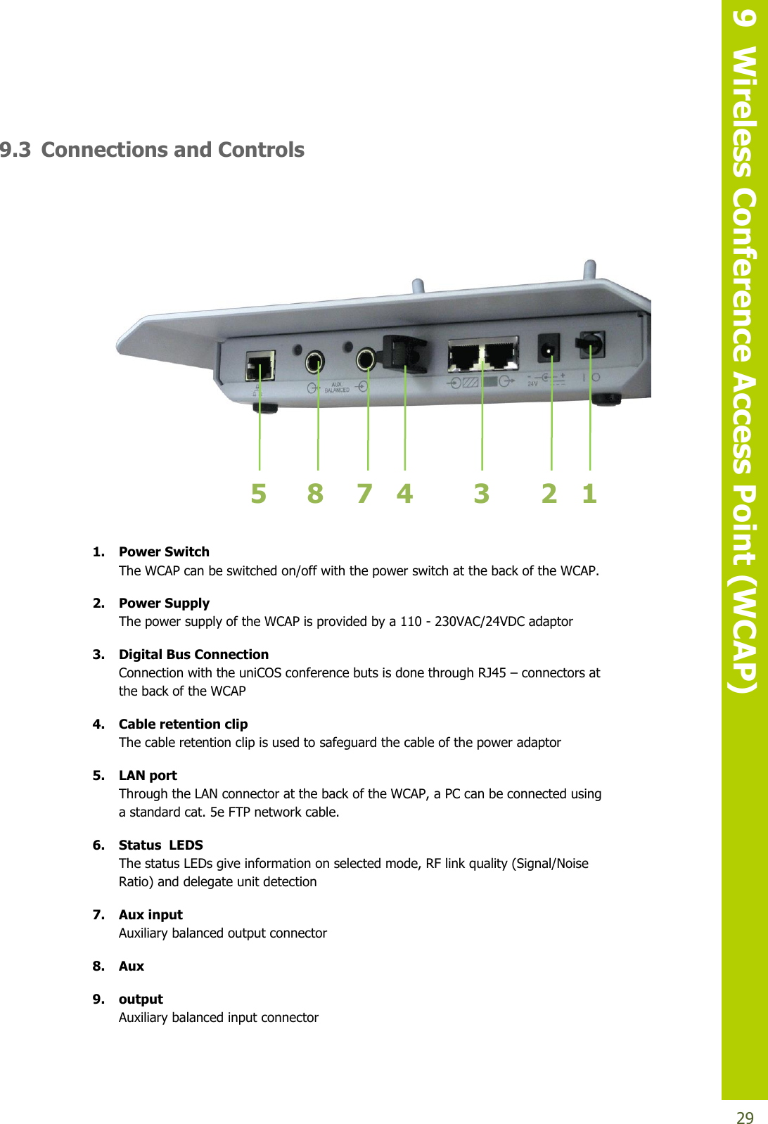   9  Wireless Conference Access Point (WCAP)  29  9.3 Connections and Controls                                       1. Power Switch The WCAP can be switched on/off with the power switch at the back of the WCAP. 2. Power Supply The power supply of the WCAP is provided by a 110 - 230VAC/24VDC adaptor 3. Digital Bus Connection Connection with the uniCOS conference buts is done through RJ45 – connectors at the back of the WCAP 4. Cable retention clip The cable retention clip is used to safeguard the cable of the power adaptor 5. LAN port Through the LAN connector at the back of the WCAP, a PC can be connected using a standard cat. 5e FTP network cable. 6. Status  LEDS The status LEDs give information on selected mode, RF link quality (Signal/Noise Ratio) and delegate unit detection  7. Aux input Auxiliary balanced output connector 8. Aux  9. output Auxiliary balanced input connector 2 1 3 4 5 8 7 