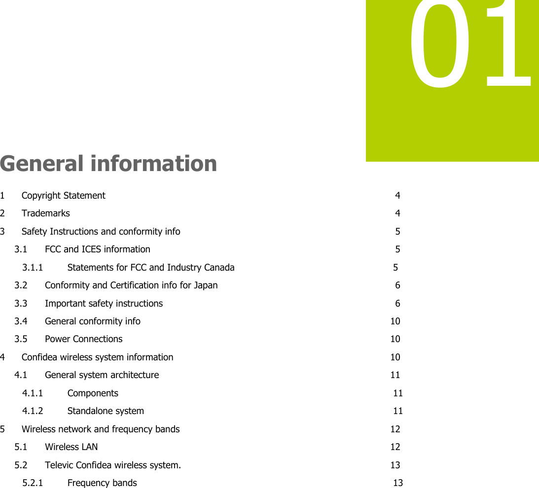   01    General information 1 Copyright Statement  4 2 Trademarks  4 3 Safety Instructions and conformity info  5 3.1 FCC and ICES information  5 3.1.1 Statements for FCC and Industry Canada  5 3.2 Conformity and Certification info for Japan  6 3.3 Important safety instructions  6 3.4 General conformity info  10 3.5 Power Connections  10 4 Confidea wireless system information  10 4.1 General system architecture  11 4.1.1 Components  11 4.1.2 Standalone system  11 5 Wireless network and frequency bands  12 5.1 Wireless LAN  12 5.2 Televic Confidea wireless system.  13 5.2.1 Frequency bands  13      
