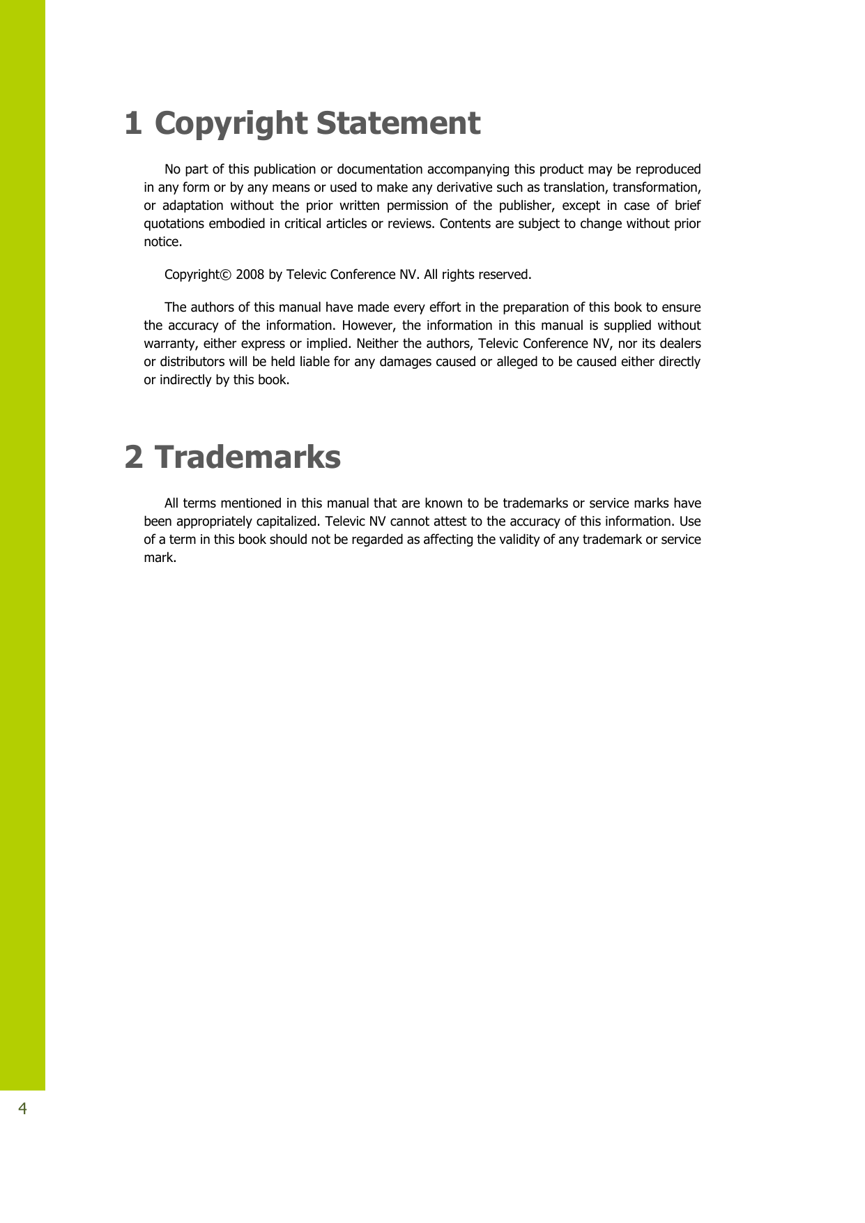   4 1 Copyright Statement No part of this publication or documentation accompanying this product may be reproduced in any form or by any means or used to make any derivative such as translation, transformation, or  adaptation  without  the  prior  written  permission  of  the  publisher,  except  in  case  of  brief quotations embodied in critical articles or reviews. Contents are subject to change without prior notice.  Copyright© 2008 by Televic Conference NV. All rights reserved. The authors of this manual have made every effort in the preparation of this book to ensure the  accuracy  of  the  information.  However,  the  information  in  this  manual  is  supplied  without warranty, either express or implied. Neither the authors, Televic Conference NV, nor its dealers or distributors will be held liable for any damages caused or alleged to be caused either directly or indirectly by this book.  2 Trademarks All terms mentioned in this manual that are known to be trademarks or service marks have been appropriately capitalized. Televic NV cannot attest to the accuracy of this information. Use of a term in this book should not be regarded as affecting the validity of any trademark or service mark.      