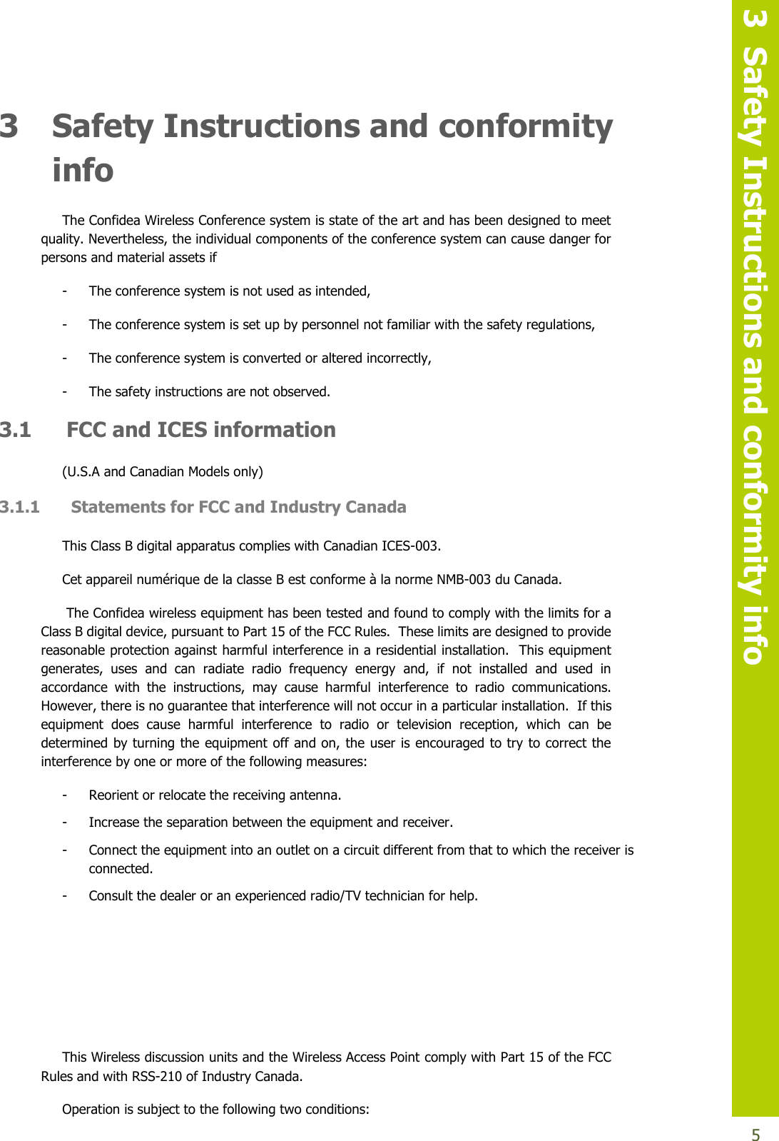   3  Safety Instructions and conformity info  5 3 Safety Instructions and conformity info The Confidea Wireless Conference system is state of the art and has been designed to meet quality. Nevertheless, the individual components of the conference system can cause danger for persons and material assets if - The conference system is not used as intended, - The conference system is set up by personnel not familiar with the safety regulations, - The conference system is converted or altered incorrectly, - The safety instructions are not observed. 3.1 FCC and ICES information (U.S.A and Canadian Models only) 3.1.1  Statements for FCC and Industry Canada This Class B digital apparatus complies with Canadian ICES-003. Cet appareil numérique de la classe B est conforme à la norme NMB-003 du Canada.  The Confidea wireless equipment has been tested and found to comply with the limits for a Class B digital device, pursuant to Part 15 of the FCC Rules.  These limits are designed to provide reasonable protection against harmful interference in a residential installation.  This equipment generates,  uses  and  can  radiate  radio  frequency  energy  and,  if  not  installed  and  used  in accordance  with  the  instructions,  may  cause  harmful  interference  to  radio  communications.  However, there is no guarantee that interference will not occur in a particular installation.  If this equipment  does  cause  harmful  interference  to  radio  or  television  reception,  which  can  be determined by turning the equipment off and on, the user is encouraged to try to correct the interference by one or more of the following measures: - Reorient or relocate the receiving antenna. - Increase the separation between the equipment and receiver. - Connect the equipment into an outlet on a circuit different from that to which the receiver is connected. - Consult the dealer or an experienced radio/TV technician for help.     This Wireless discussion units and the Wireless Access Point comply with Part 15 of the FCC Rules and with RSS-210 of Industry Canada. Operation is subject to the following two conditions: 