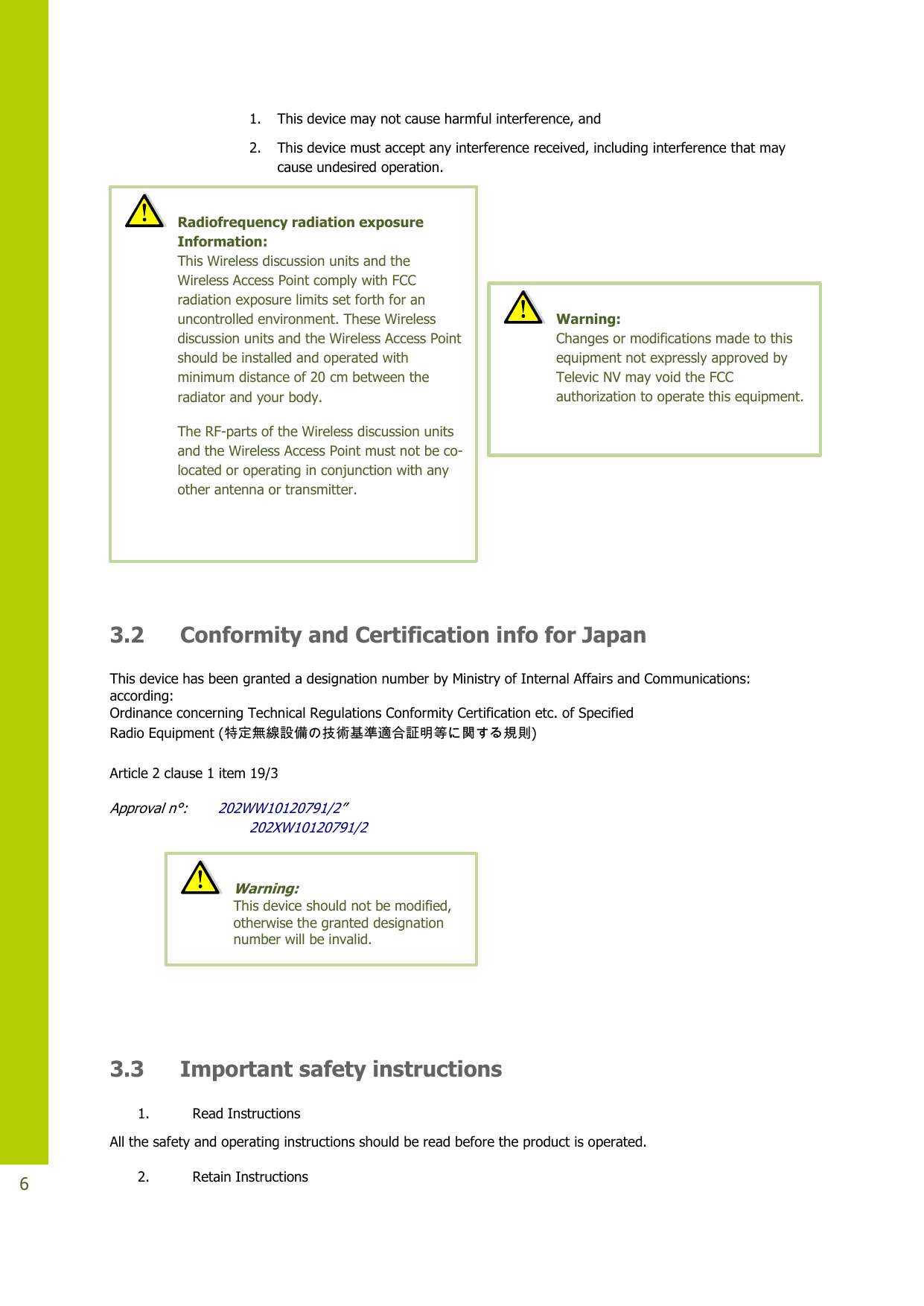   6 1. This device may not cause harmful interference, and  2. This device must accept any interference received, including interference that may cause undesired operation.   3.2 Conformity and Certification info for Japan This device has been granted a designation number by Ministry of Internal Affairs and Communications: according: Ordinance concerning Technical Regulations Conformity Certification etc. of Specified Radio Equipment (特定無線設備の技術基準適合証明等に関する規則) Article 2 clause 1 item 19/3  Approval n°:       202WW10120791/2”                                 202XW10120791/2    3.3 Important safety instructions 1. Read Instructions All the safety and operating instructions should be read before the product is operated. 2. Retain Instructions  Radiofrequency radiation exposure Information:  This Wireless discussion units and the Wireless Access Point comply with FCC radiation exposure limits set forth for an uncontrolled environment. These Wireless discussion units and the Wireless Access Point should be installed and operated with minimum distance of 20 cm between the radiator and your body. The RF-parts of the Wireless discussion units and the Wireless Access Point must not be co-located or operating in conjunction with any other antenna or transmitter.  Warning:  This device should not be modified, otherwise the granted designation number will be invalid.   Warning:  Changes or modifications made to this equipment not expressly approved by Televic NV may void the FCC authorization to operate this equipment. 