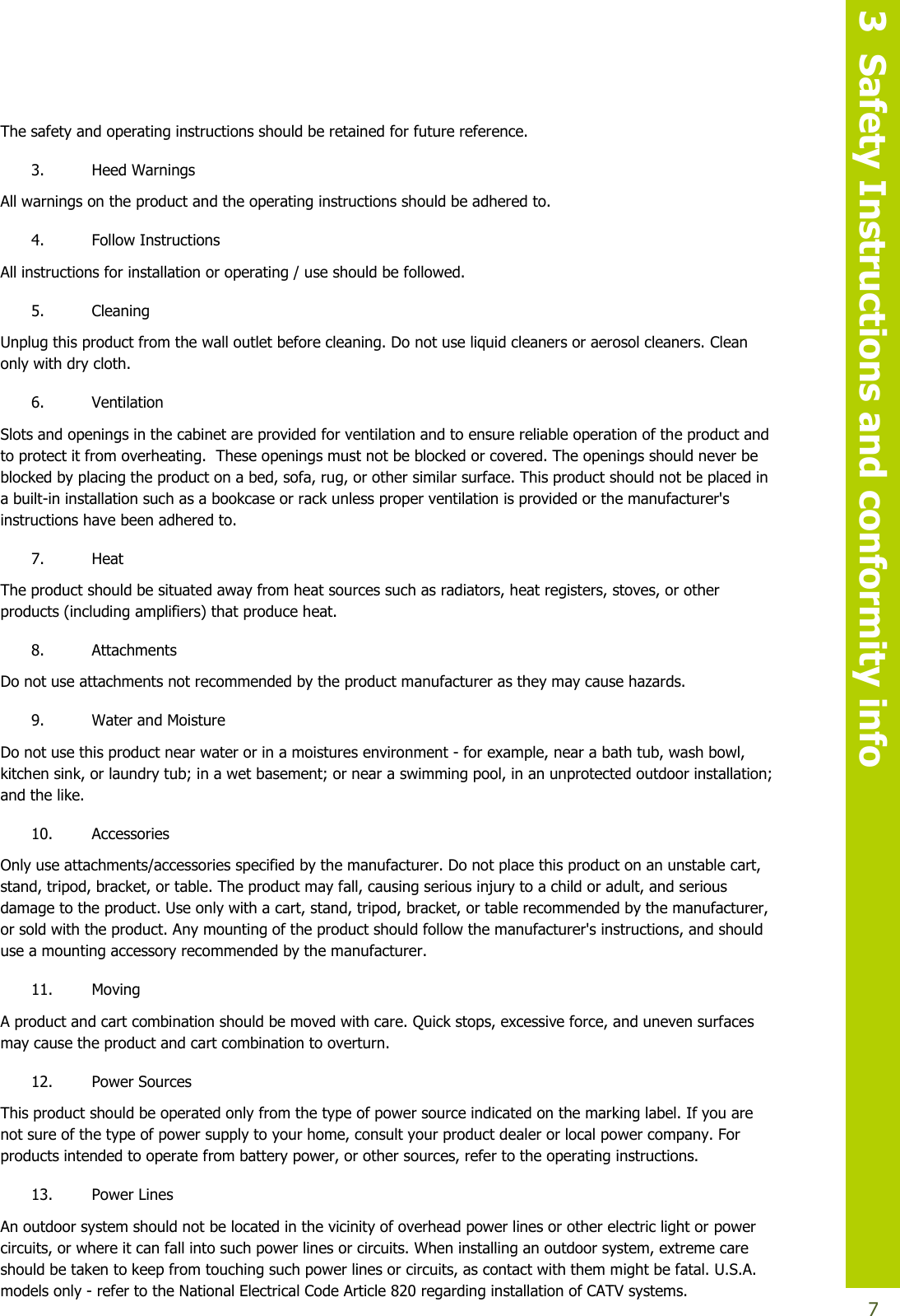   3  Safety Instructions and conformity info  7 The safety and operating instructions should be retained for future reference. 3. Heed Warnings All warnings on the product and the operating instructions should be adhered to. 4. Follow Instructions All instructions for installation or operating / use should be followed. 5. Cleaning Unplug this product from the wall outlet before cleaning. Do not use liquid cleaners or aerosol cleaners. Clean only with dry cloth.  6. Ventilation Slots and openings in the cabinet are provided for ventilation and to ensure reliable operation of the product and to protect it from overheating.  These openings must not be blocked or covered. The openings should never be blocked by placing the product on a bed, sofa, rug, or other similar surface. This product should not be placed in a built-in installation such as a bookcase or rack unless proper ventilation is provided or the manufacturer&apos;s instructions have been adhered to. 7. Heat The product should be situated away from heat sources such as radiators, heat registers, stoves, or other products (including amplifiers) that produce heat. 8. Attachments Do not use attachments not recommended by the product manufacturer as they may cause hazards. 9. Water and Moisture Do not use this product near water or in a moistures environment - for example, near a bath tub, wash bowl, kitchen sink, or laundry tub; in a wet basement; or near a swimming pool, in an unprotected outdoor installation; and the like. 10. Accessories Only use attachments/accessories specified by the manufacturer. Do not place this product on an unstable cart, stand, tripod, bracket, or table. The product may fall, causing serious injury to a child or adult, and serious damage to the product. Use only with a cart, stand, tripod, bracket, or table recommended by the manufacturer, or sold with the product. Any mounting of the product should follow the manufacturer&apos;s instructions, and should use a mounting accessory recommended by the manufacturer. 11. Moving A product and cart combination should be moved with care. Quick stops, excessive force, and uneven surfaces may cause the product and cart combination to overturn. 12. Power Sources This product should be operated only from the type of power source indicated on the marking label. If you are not sure of the type of power supply to your home, consult your product dealer or local power company. For products intended to operate from battery power, or other sources, refer to the operating instructions. 13. Power Lines  An outdoor system should not be located in the vicinity of overhead power lines or other electric light or power circuits, or where it can fall into such power lines or circuits. When installing an outdoor system, extreme care should be taken to keep from touching such power lines or circuits, as contact with them might be fatal. U.S.A. models only - refer to the National Electrical Code Article 820 regarding installation of CATV systems. 