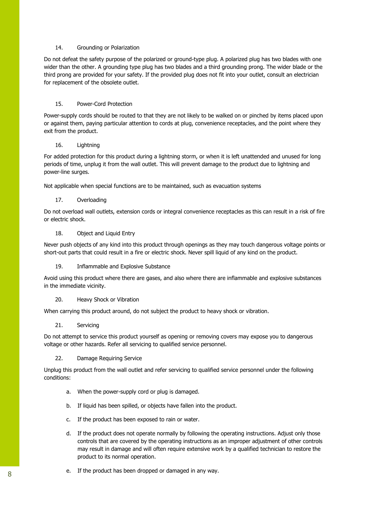   8 14. Grounding or Polarization Do not defeat the safety purpose of the polarized or ground-type plug. A polarized plug has two blades with one wider than the other. A grounding type plug has two blades and a third grounding prong. The wider blade or the third prong are provided for your safety. If the provided plug does not fit into your outlet, consult an electrician for replacement of the obsolete outlet.   15. Power-Cord Protection Power-supply cords should be routed to that they are not likely to be walked on or pinched by items placed upon or against them, paying particular attention to cords at plug, convenience receptacles, and the point where they exit from the product. 16. Lightning For added protection for this product during a lightning storm, or when it is left unattended and unused for long periods of time, unplug it from the wall outlet. This will prevent damage to the product due to lightning and power-line surges. Not applicable when special functions are to be maintained, such as evacuation systems 17. Overloading Do not overload wall outlets, extension cords or integral convenience receptacles as this can result in a risk of fire or electric shock. 18. Object and Liquid Entry Never push objects of any kind into this product through openings as they may touch dangerous voltage points or short-out parts that could result in a fire or electric shock. Never spill liquid of any kind on the product. 19. Inflammable and Explosive Substance Avoid using this product where there are gases, and also where there are inflammable and explosive substances in the immediate vicinity. 20. Heavy Shock or Vibration When carrying this product around, do not subject the product to heavy shock or vibration. 21. Servicing Do not attempt to service this product yourself as opening or removing covers may expose you to dangerous voltage or other hazards. Refer all servicing to qualified service personnel. 22. Damage Requiring Service Unplug this product from the wall outlet and refer servicing to qualified service personnel under the following conditions: a. When the power-supply cord or plug is damaged. b. If liquid has been spilled, or objects have fallen into the product. c. If the product has been exposed to rain or water. d. If the product does not operate normally by following the operating instructions. Adjust only those controls that are covered by the operating instructions as an improper adjustment of other controls may result in damage and will often require extensive work by a qualified technician to restore the product to its normal operation. e. If the product has been dropped or damaged in any way. 