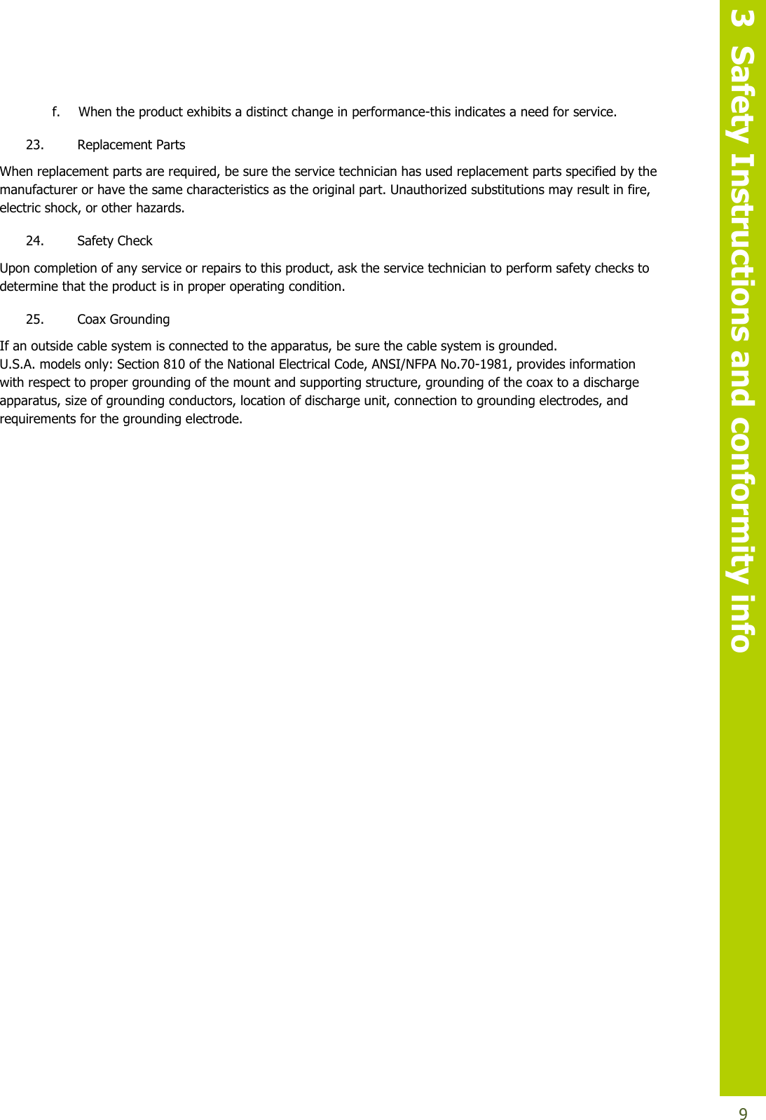   3  Safety Instructions and conformity info  9 f. When the product exhibits a distinct change in performance-this indicates a need for service. 23. Replacement Parts When replacement parts are required, be sure the service technician has used replacement parts specified by the manufacturer or have the same characteristics as the original part. Unauthorized substitutions may result in fire, electric shock, or other hazards. 24. Safety Check Upon completion of any service or repairs to this product, ask the service technician to perform safety checks to determine that the product is in proper operating condition. 25. Coax Grounding  If an outside cable system is connected to the apparatus, be sure the cable system is grounded. U.S.A. models only: Section 810 of the National Electrical Code, ANSI/NFPA No.70-1981, provides information with respect to proper grounding of the mount and supporting structure, grounding of the coax to a discharge apparatus, size of grounding conductors, location of discharge unit, connection to grounding electrodes, and requirements for the grounding electrode.   