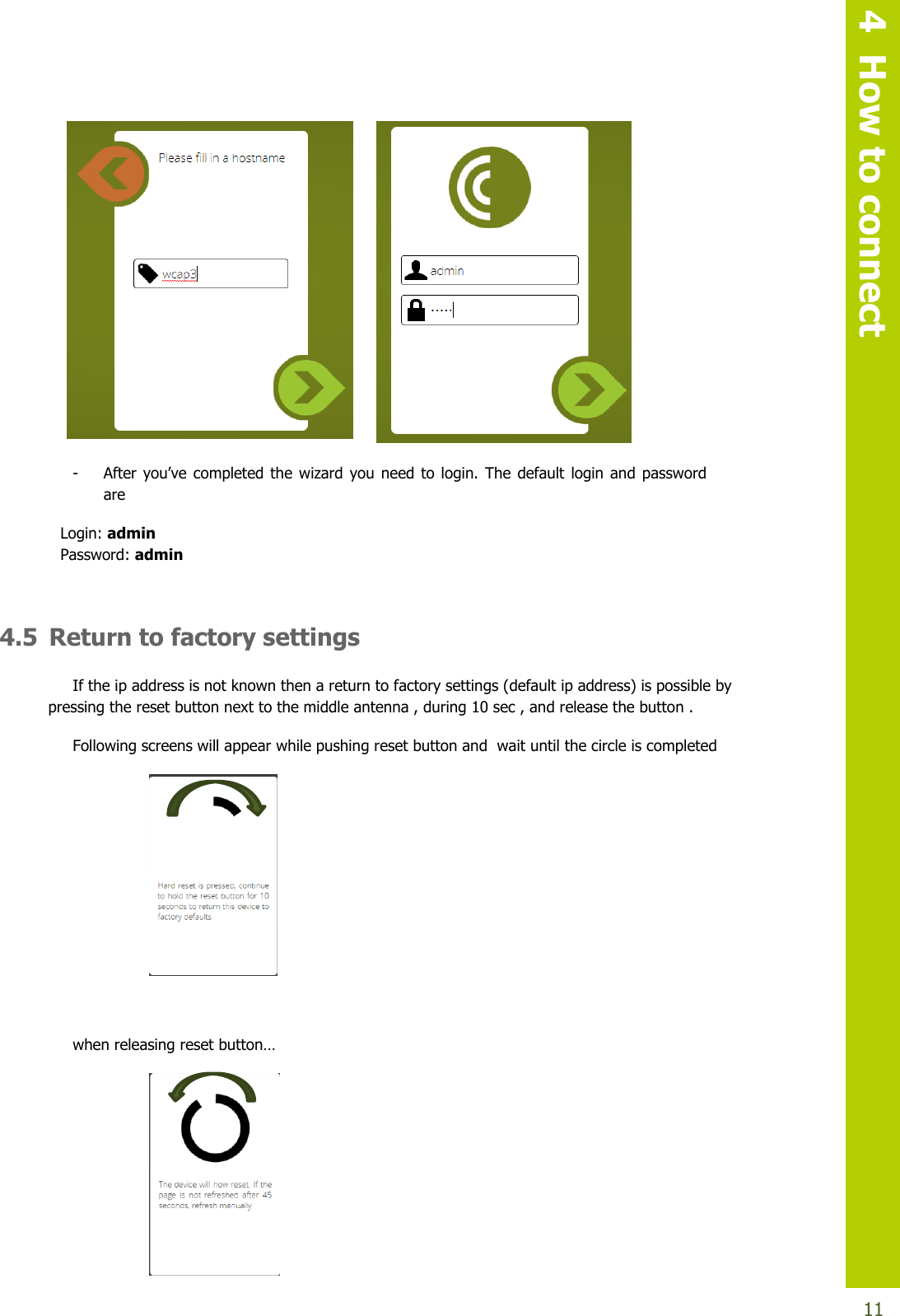   4  How to connect  11                                                                                          - After you’vecompleted the wizard you needto login. The default loginandpasswordare Login: admin Password: admin  4.5 Return to factory settings If the ip address is not known then a return to factory settings (default ip address) is possible by pressing the reset button next to the middle antenna , during 10 sec , and release the button .  Following screens will appear while pushing reset button and  wait until the circle is completed              whenreleasingresetbutton…     