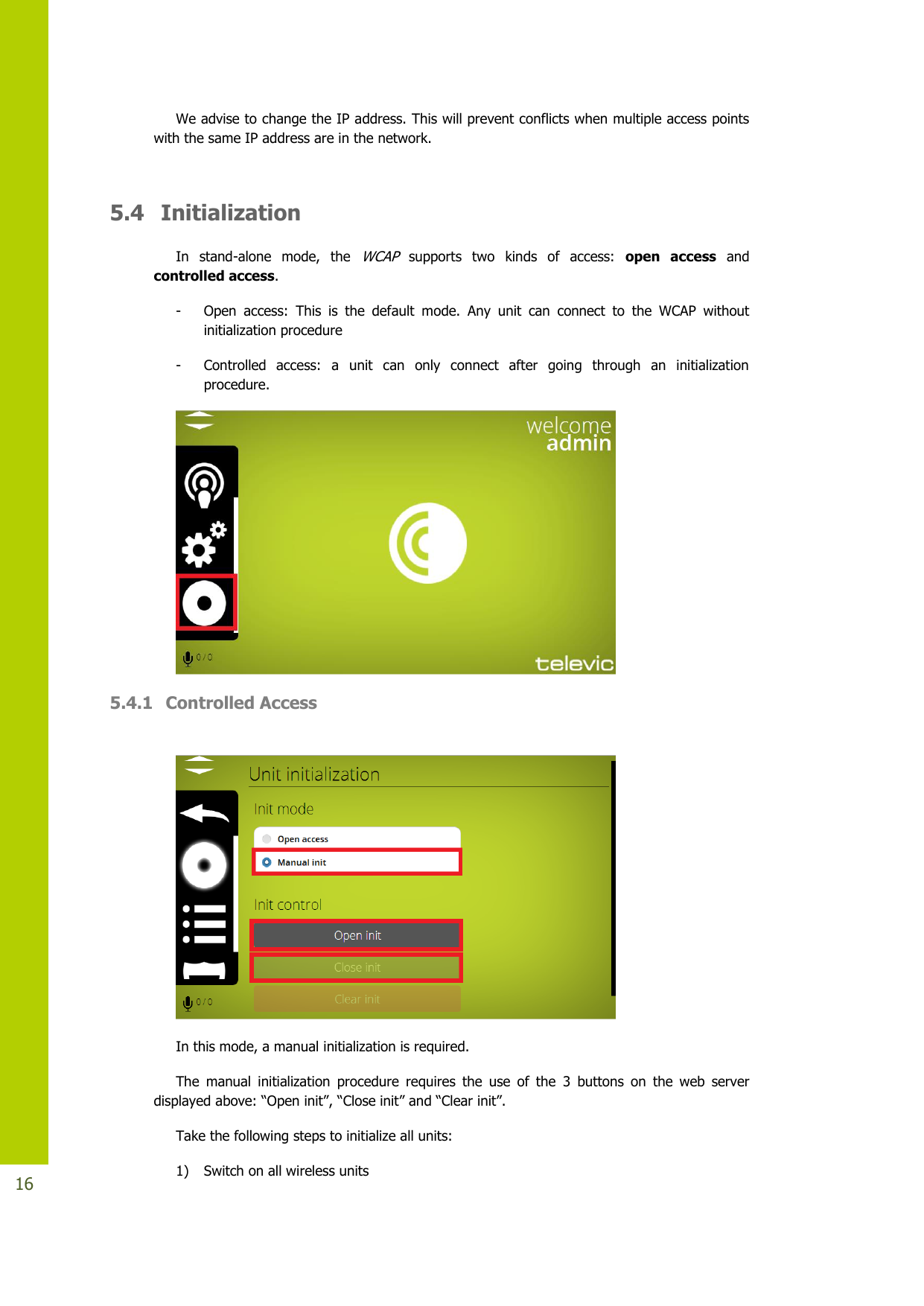   16 We advise to change the IP address. This will prevent conflicts when multiple access points with the same IP address are in the network.   5.4  Initialization In  stand-alone  mode,  the WCAP supports  two  kinds  of  access:  open  access  and controlled access. - Open  access:  This  is  the  default  mode.  Any  unit  can  connect  to  the  WCAP  without initialization procedure  - Controlled  access:  a  unit  can  only  connect  after  going  through  an  initialization  procedure.  5.4.1 Controlled Access   In this mode, a manual initialization is required. The  manual  initialization  procedure  requires  the  use  of  the  3  buttons  on  the  web  server displayedabove:“Openinit”,“Closeinit”and“Clearinit”. Take the following steps to initialize all units: 1) Switch on all wireless units  