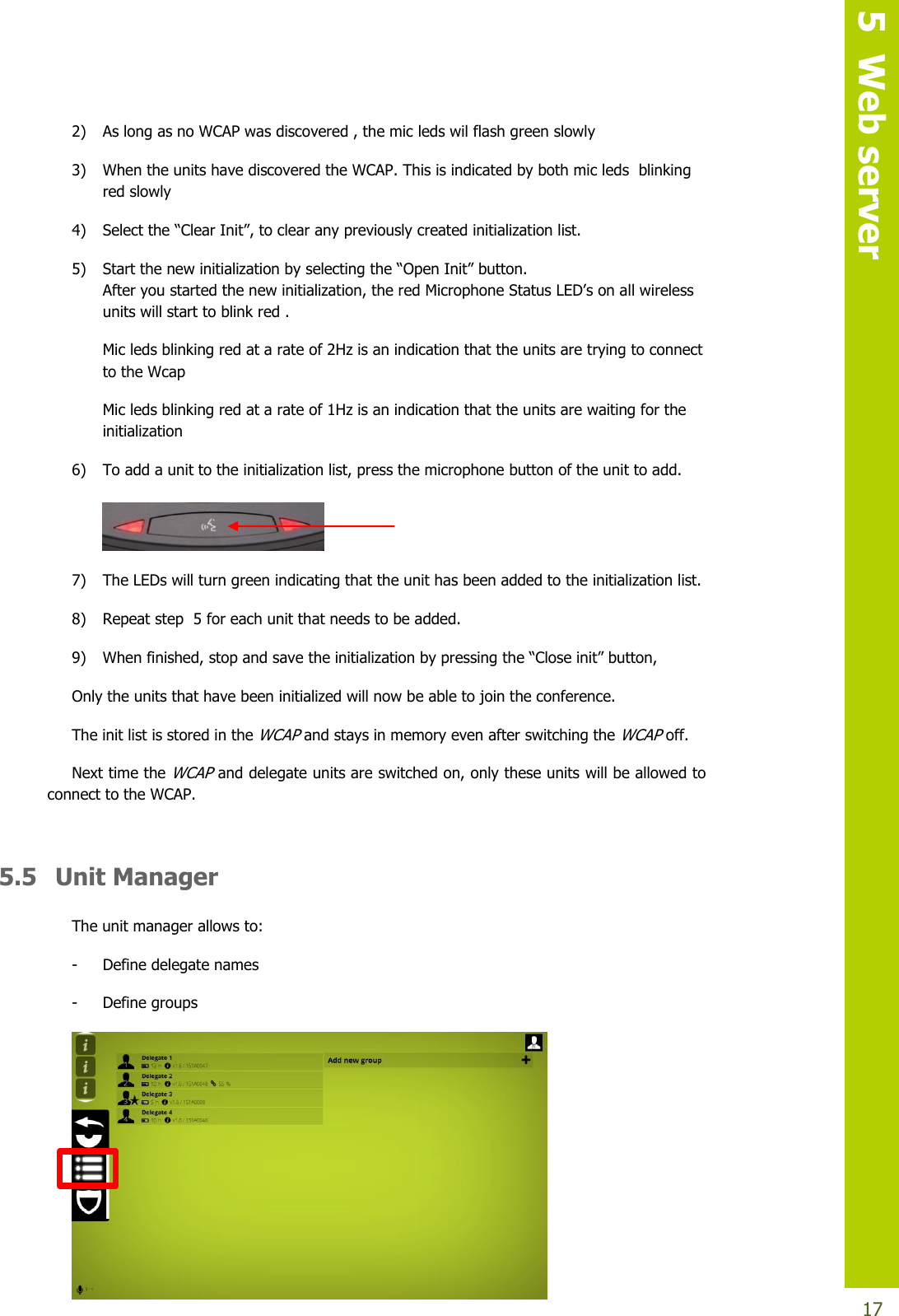   5  Web server  17 2) As long as no WCAP was discovered , the mic leds wil flash green slowly 3) When the units have discovered the WCAP. This is indicated by both mic leds  blinking red slowly  4) Selectthe“ClearInit”,toclearanypreviouslycreatedinitializationlist. 5) Start thenewinitializationbyselectingthe“Open Init”button. Afteryoustartedthenewinitialization,theredMicrophoneStatusLED’sonallwirelessunits will start to blink red . Mic leds blinking red at a rate of 2Hz is an indication that the units are trying to connect to the Wcap Mic leds blinking red at a rate of 1Hz is an indication that the units are waiting for the initialization 6) To add a unit to the initialization list, press the microphone button of the unit to add.   7) The LEDs will turn green indicating that the unit has been added to the initialization list. 8) Repeat step  5 for each unit that needs to be added. 9) Whenfinished,stopandsavetheinitializationbypressingthe“Closeinit”button, Only the units that have been initialized will now be able to join the conference. The init list is stored in the WCAP and stays in memory even after switching the WCAP off. Next time the WCAP and delegate units are switched on, only these units will be allowed to connect to the WCAP.  5.5  Unit Manager The unit manager allows to: - Define delegate names - Define groups  