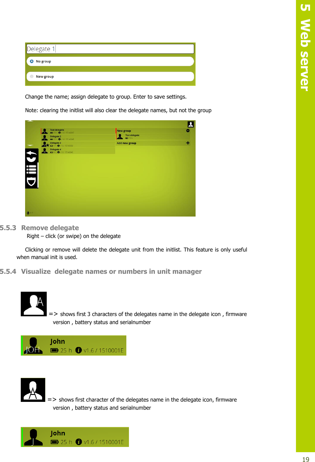   5  Web server  19  Change the name; assign delegate to group. Enter to save settings.  Note: clearing the initlist will also clear the delegate names, but not the group  5.5.3 Remove delegate  Right – click (or swipe) on the delegate Clicking or remove will delete the delegate unit from the initlist. This feature is only useful when manual init is used. 5.5.4 Visualize  delegate names or numbers in unit manager    =&gt; shows first 3 characters of the delegates name in the delegate icon , firmware                     version , battery status and serialnumber     =&gt; shows first character of the delegates name in the delegate icon, firmware                     version , battery status and serialnumber    