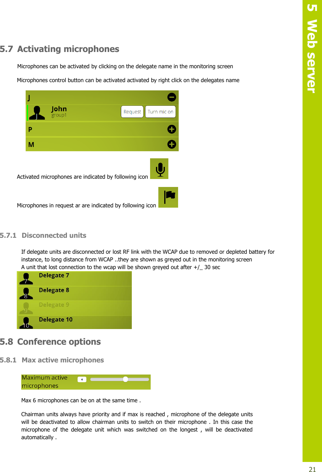   5  Web server  21 5.7 Activating microphones  Microphones can be activated by clicking on the delegate name in the monitoring screen Microphones control button can be activated activated by right click on the delegates name   Activated microphones are indicated by following icon    Microphones in request ar are indicated by following icon    5.7.1 Disconnected units   If delegate units are disconnected or lost RF link with the WCAP due to removed or depleted battery for instance, to long distance from WCAP ..they are shown as greyed out in the monitoring screen A unit that lost connection to the wcap will be shown greyed out after +/_ 30 sec   5.8 Conference options 5.8.1 Max active microphones   Max 6 microphones can be on at the same time . Chairman units always have priority and if max is reached , microphone of the delegate units will be deactivated  to  allow  chairman units to  switch on  their  microphone  .  In  this  case the microphone  of  the  delegate  unit  which  was  switched  on  the  longest  ,  will  be  deactivated automatically . 