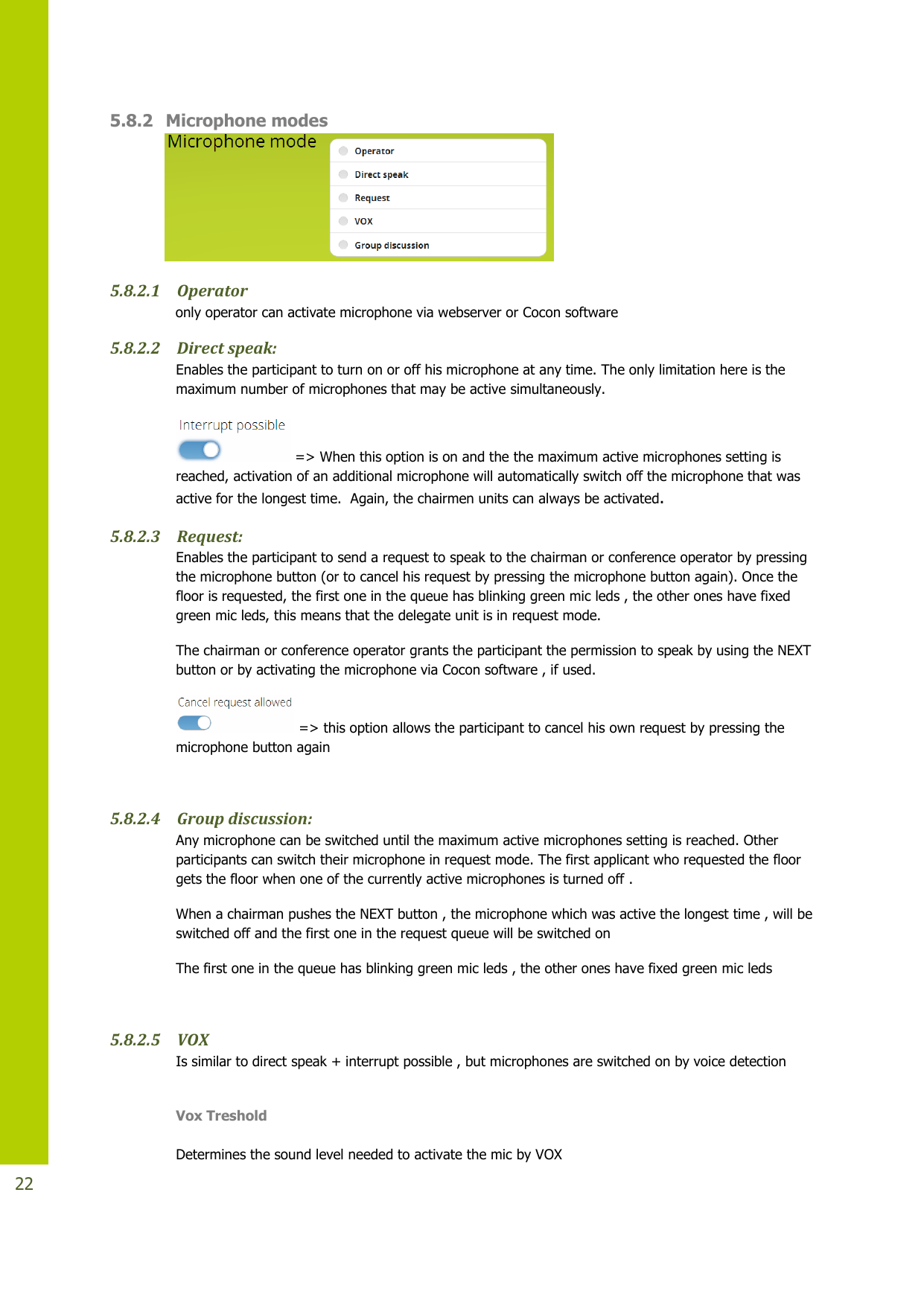   22 5.8.2 Microphone modes  5.8.2.1 Operator    only operator can activate microphone via webserver or Cocon software 5.8.2.2 Direct speak:  Enables the participant to turn on or off his microphone at any time. The only limitation here is the maximum number of microphones that may be active simultaneously.   =&gt; When this option is on and the the maximum active microphones setting is reached, activation of an additional microphone will automatically switch off the microphone that was active for the longest time.  Again, the chairmen units can always be activated.  5.8.2.3 Request: Enables the participant to send a request to speak to the chairman or conference operator by pressing the microphone button (or to cancel his request by pressing the microphone button again). Once the floor is requested, the first one in the queue has blinking green mic leds , the other ones have fixed green mic leds, this means that the delegate unit is in request mode.  The chairman or conference operator grants the participant the permission to speak by using the NEXT button or by activating the microphone via Cocon software , if used.  =&gt; this option allows the participant to cancel his own request by pressing the microphone button again   5.8.2.4 Group discussion:  Any microphone can be switched until the maximum active microphones setting is reached. Other participants can switch their microphone in request mode. The first applicant who requested the floor gets the floor when one of the currently active microphones is turned off . When a chairman pushes the NEXT button , the microphone which was active the longest time , will be switched off and the first one in the request queue will be switched on The first one in the queue has blinking green mic leds , the other ones have fixed green mic leds  5.8.2.5 VOX Is similar to direct speak + interrupt possible , but microphones are switched on by voice detection  Vox Treshold  Determines the sound level needed to activate the mic by VOX 