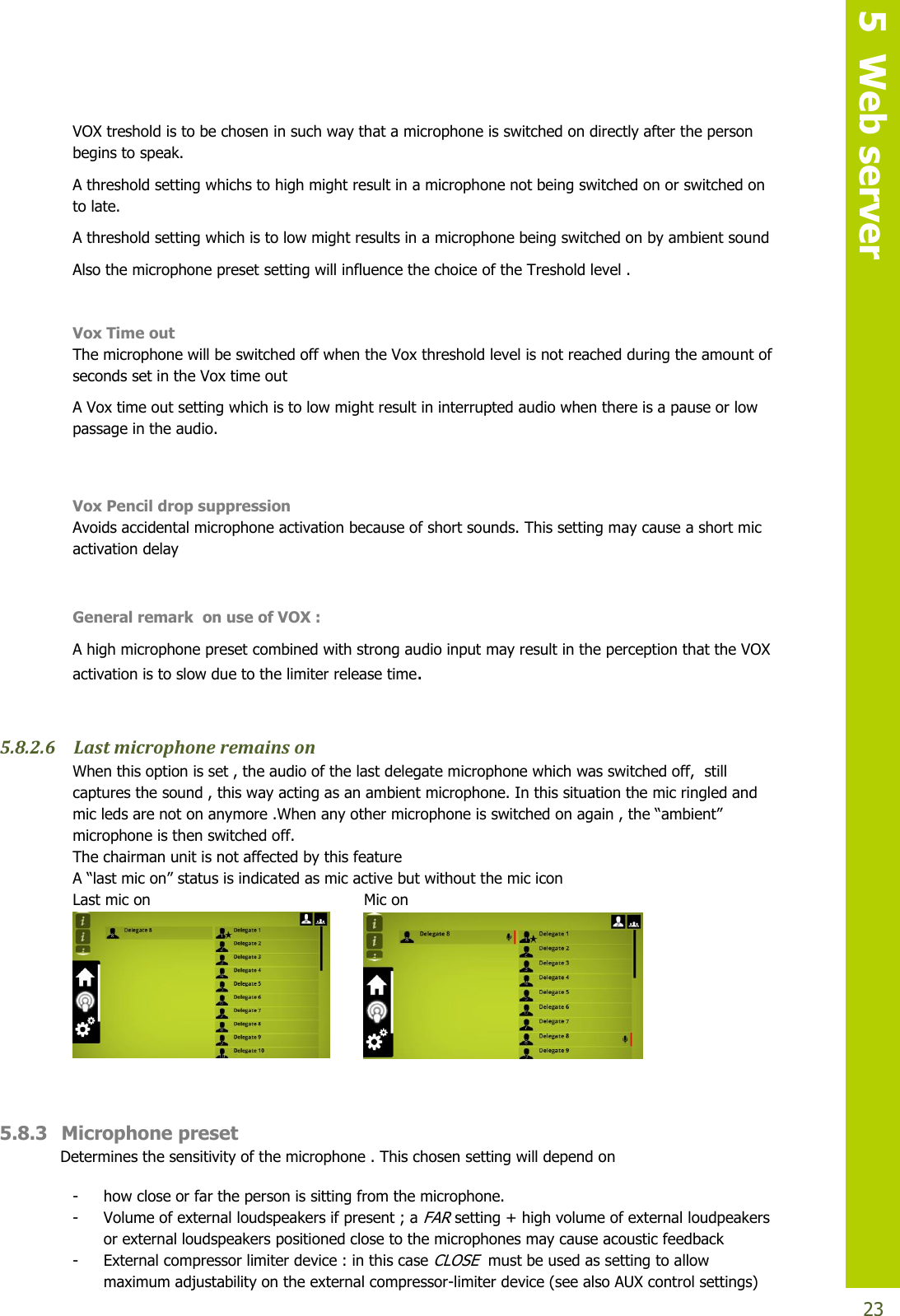   5  Web server  23 VOX treshold is to be chosen in such way that a microphone is switched on directly after the person begins to speak.  A threshold setting whichs to high might result in a microphone not being switched on or switched on to late. A threshold setting which is to low might results in a microphone being switched on by ambient sound Also the microphone preset setting will influence the choice of the Treshold level .   Vox Time out The microphone will be switched off when the Vox threshold level is not reached during the amount of seconds set in the Vox time out A Vox time out setting which is to low might result in interrupted audio when there is a pause or low passage in the audio.  Vox Pencil drop suppression Avoids accidental microphone activation because of short sounds. This setting may cause a short mic activation delay     General remark  on use of VOX :  A high microphone preset combined with strong audio input may result in the perception that the VOX activation is to slow due to the limiter release time.  5.8.2.6 Last microphone remains on When this option is set , the audio of the last delegate microphone which was switched off,  still captures the sound , this way acting as an ambient microphone. In this situation the mic ringled and mic leds are not on anymore .When any othermicrophoneisswitchedonagain,the“ambient”microphone is then switched off. The chairman unit is not affected by this feature A“lastmicon”statusisindicatedasmicactivebutwithoutthemicicon Last mic on         Mic on              5.8.3 Microphone preset Determines the sensitivity of the microphone . This chosen setting will depend on  - how close or far the person is sitting from the microphone. - Volume of external loudspeakers if present ; a FAR setting + high volume of external loudpeakers  or external loudspeakers positioned close to the microphones may cause acoustic feedback - External compressor limiter device : in this case CLOSE  must be used as setting to allow maximum adjustability on the external compressor-limiter device (see also AUX control settings)  