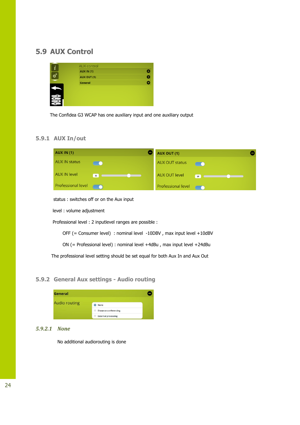   24  5.9 AUX Control  The Confidea G3 WCAP has one auxiliary input and one auxiliary output   5.9.1 AUX In/out         status : switches off or on the Aux input   level : volume adjustment   Professional level : 2 inputlevel ranges are possible :          OFF (= Consumer level)  : nominal level  -10DBV , max input level +10dBV          ON (= Professional level) : nominal level +4dBu , max input level +24dBu  The professional level setting should be set equal for both Aux In and Aux Out   5.9.2 General Aux settings - Audio routing  5.9.2.1 None  No additional audiorouting is done 