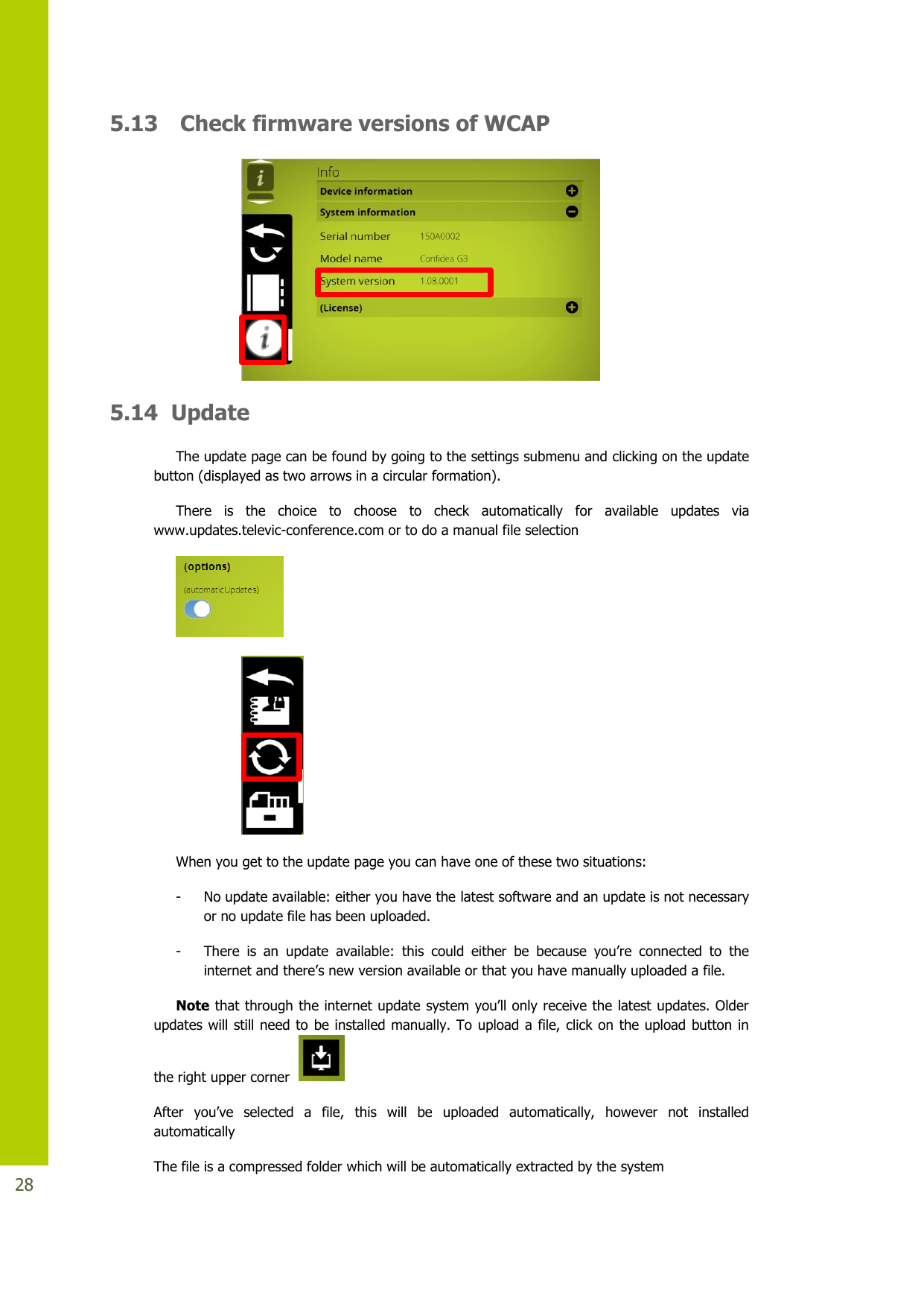   28 5.13 Check firmware versions of WCAP  5.14  Update The update page can be found by going to the settings submenu and clicking on the update button (displayed as two arrows in a circular formation). There  is  the  choice  to  choose  to  check  automatically  for  available  updates  via www.updates.televic-conference.com or to do a manual file selection       When you get to the update page you can have one of these two situations: - No update available: either you have the latest software and an update is not necessary or no update file has been uploaded. - There is an update available: this could either be because you’re connected to theinternetandthere’snewversionavailableorthatyouhavemanuallyuploadedafile. Note thatthroughtheinternetupdatesystemyou’llonlyreceivethelatestupdates.Olderupdates will still need to  be installed manually. To upload a file, click on the upload  button  in the right upper corner    After you’ve selected a file, this will be uploaded  automatically,  however  not  installed automatically The file is a compressed folder which will be automatically extracted by the system 