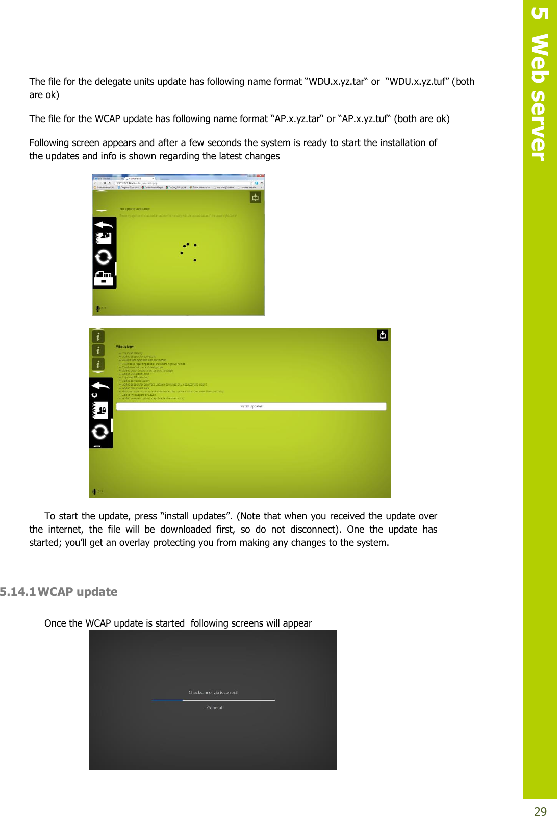   5  Web server  29 Thefileforthedelegateunitsupdatehasfollowingnameformat“WDU.x.yz.tar“ or“WDU.x.yz.tuf”(bothare ok) The file for the WCAP updatehasfollowingnameformat“AP.x.yz.tar“ or “AP.x.yz.tuf“ (both are ok)  Following screen appears and after a few seconds the system is ready to start the installation of the updates and info is shown regarding the latest changes     Tostarttheupdate,press“installupdates”.(Note that when you received the update over the  internet,  the  file  will  be  downloaded  first,  so  do  not  disconnect).  One  the  update  has started; you’llgetanoverlayprotectingyoufrommakingany changes to the system.  5.14.1 WCAP update  Once the WCAP update is started  following screens will appear  