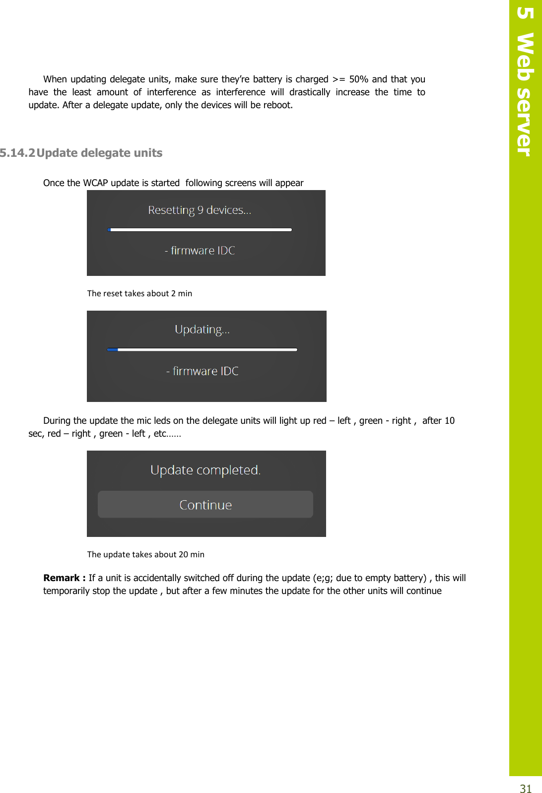   5  Web server  31 When updating delegate units,makesurethey’rebatteryischarged&gt;=50%andthatyouhave  the  least  amount  of  interference  as  interference  will  drastically  increase  the  time  to update. After a delegate update, only the devices will be reboot.  5.14.2 Update delegate units  Once the WCAP update is started  following screens will appear  The reset takes about 2 min  During the update the mic leds on the delegate units will light up red – left , green - right ,  after 10 sec, red – right , green - left , etc……  The update takes about 20 min Remark : If a unit is accidentally switched off during the update (e;g; due to empty battery) , this will temporarily stop the update , but after a few minutes the update for the other units will continue         