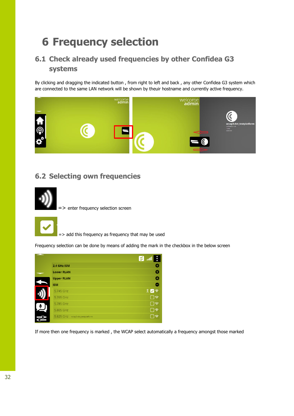   32 6 Frequency selection 6.1 Check already used frequencies by other Confidea G3 systems By clicking and dragging the indicated button , from right to left and back , any other Confidea G3 system which are connected to the same LAN network will be shown by theuir hostname and currently active frequency.       6.2 Selecting own frequencies  =&gt; enter frequency selection screen  =&gt; add this frequency as frequency that may be used  Frequency selection can be done by means of adding the mark in the checkbox in the below screen  If more then one frequency is marked , the WCAP select automatically a frequency amongst those marked  