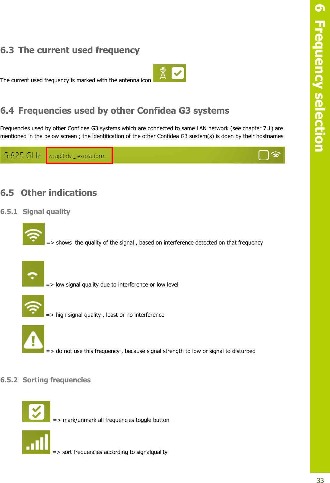   6  Frequency selection  33 6.3 The current used frequency  The current used frequency is marked with the antenna icon    6.4 Frequencies used by other Confidea G3 systems Frequencies used by other Confidea G3 systems which are connected to same LAN network (see chapter 7.1) are mentioned in the below screen ; the identification of the other Confidea G3 sustem(s) is doen by their hostnames   6.5  Other indications 6.5.1 Signal quality  =&gt; shows  the quality of the signal , based on interference detected on that frequency   =&gt; low signal quality due to interference or low level  =&gt; high signal quality , least or no interference   =&gt; do not use this frequency , because signal strength to low or signal to disturbed  6.5.2 Sorting frequencies   =&gt; mark/unmark all frequencies toggle button  =&gt; sort frequencies according to signalquality  