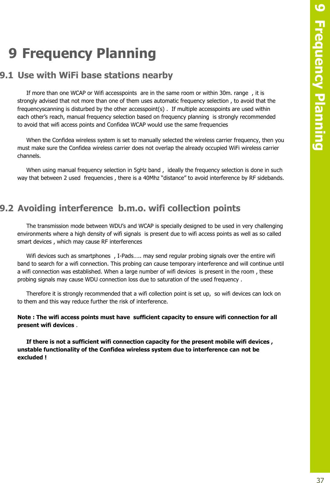   9  Frequency Planning  37 9 Frequency Planning 9.1 Use with WiFi base stations nearby If more than one WCAP or Wifi accesspoints  are in the same room or within 30m. range  , it is strongly advised that not more than one of them uses automatic frequency selection , to avoid that the frequencyscanning is disturbed by the other accesspoint(s) .  If multiple accesspoints are used within eachother’sreach,manualfrequencyselection based on frequency planning  is strongly recommended  to avoid that wifi access points and Confidea WCAP would use the same frequencies When the Confidea wireless system is set to manually selected the wireless carrier frequency, then you must make sure the Confidea wireless carrier does not overlap the already occupied WiFi wireless carrier channels. When using manual frequency selection in 5gHz band ,  ideally the frequency selection is done in such waythatbetween2usedfrequencies,thereisa40Mhz“distance”toavoidinterferencebyRFsidebands.  9.2 Avoiding interference  b.m.o. wifi collection points ThetransmissionmodebetweenWDU’sandWCAPisspeciallydesignedto be used in very challenging environments where a high density of wifi signals  is present due to wifi access points as well as so called smart devices , which may cause RF interferences  Wifi devices such as smartphones  , I-Pads…..maysendregularprobingsignalsovertheentire wifi band to search for a wifi connection. This probing can cause temporary interference and will continue until a wifi connection was established. When a large number of wifi devices  is present in the room , these probing signals may cause WDU connection loss due to saturation of the used frequency . Therefore it is strongly recommended that a wifi collection point is set up,  so wifi devices can lock on to them and this way reduce further the risk of interference.   Note : The wifi access points must have  sufficient capacity to ensure wifi connection for all present wifi devices .  If there is not a sufficient wifi connection capacity for the present mobile wifi devices ,  unstable functionality of the Confidea wireless system due to interference can not be excluded !         