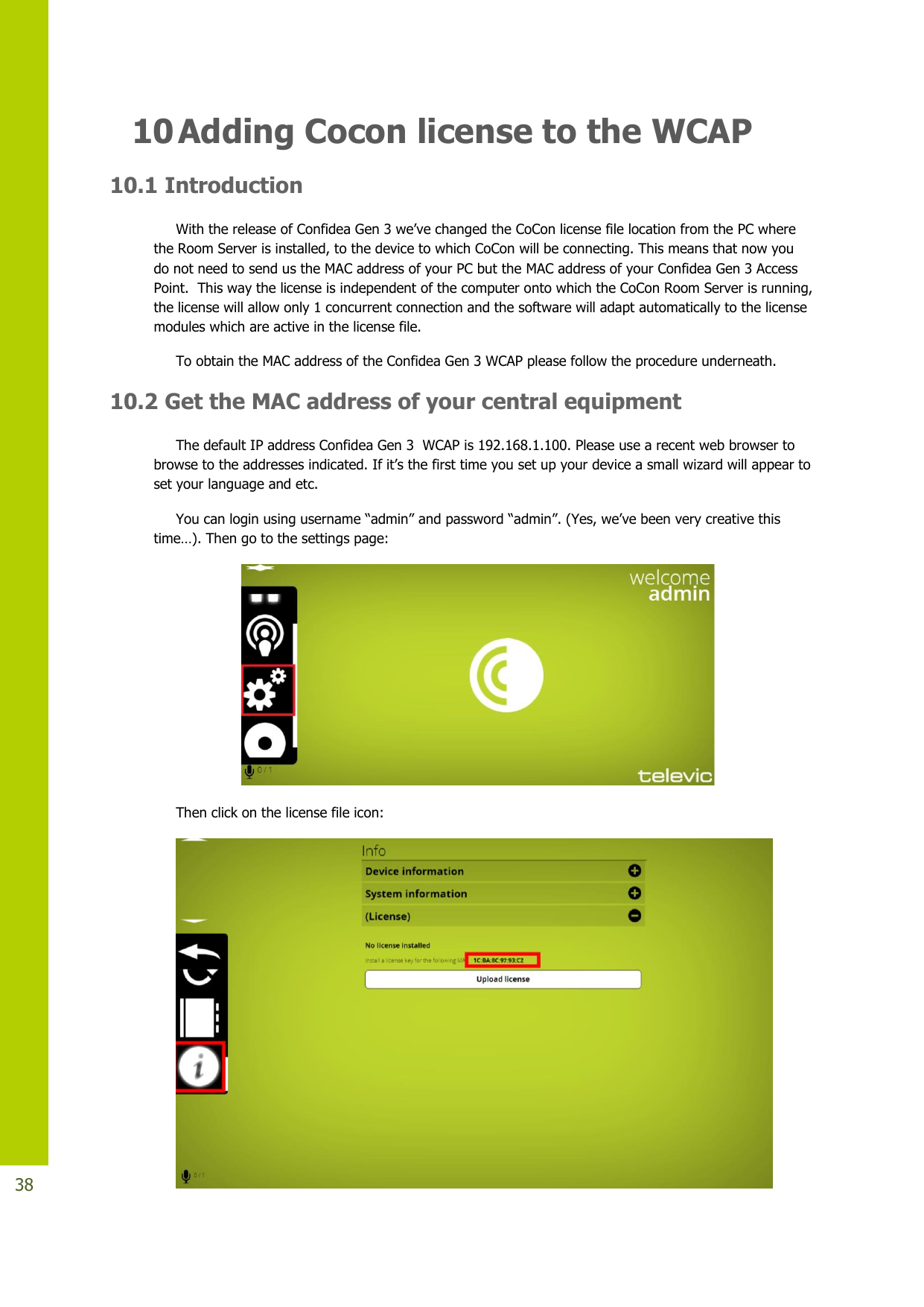   38 10 Adding Cocon license to the WCAP  10.1 Introduction  WiththereleaseofConfideaGen3we’vechangedtheCoConlicensefilelocationfromthePCwherethe Room Server is installed, to the device to which CoCon will be connecting. This means that now you do not need to send us the MAC address of your PC but the MAC address of your Confidea Gen 3 Access Point.  This way the license is independent of the computer onto which the CoCon Room Server is running, the license will allow only 1 concurrent connection and the software will adapt automatically to the license modules which are active in the license file.  To obtain the MAC address of the Confidea Gen 3 WCAP please follow the procedure underneath.  10.2 Get the MAC address of your central equipment The default IP address Confidea Gen 3  WCAP is 192.168.1.100. Please use a recent web browser to browsetotheaddressesindicated.Ifit’sthefirsttimeyousetupyourdeviceasmallwizardwillappeartoset your language and etc.  Youcanloginusingusername“admin”andpassword“admin”.(Yes,we’vebeenverycreativethistime…).Thengotothesettingspage:  Then click on the license file icon:  