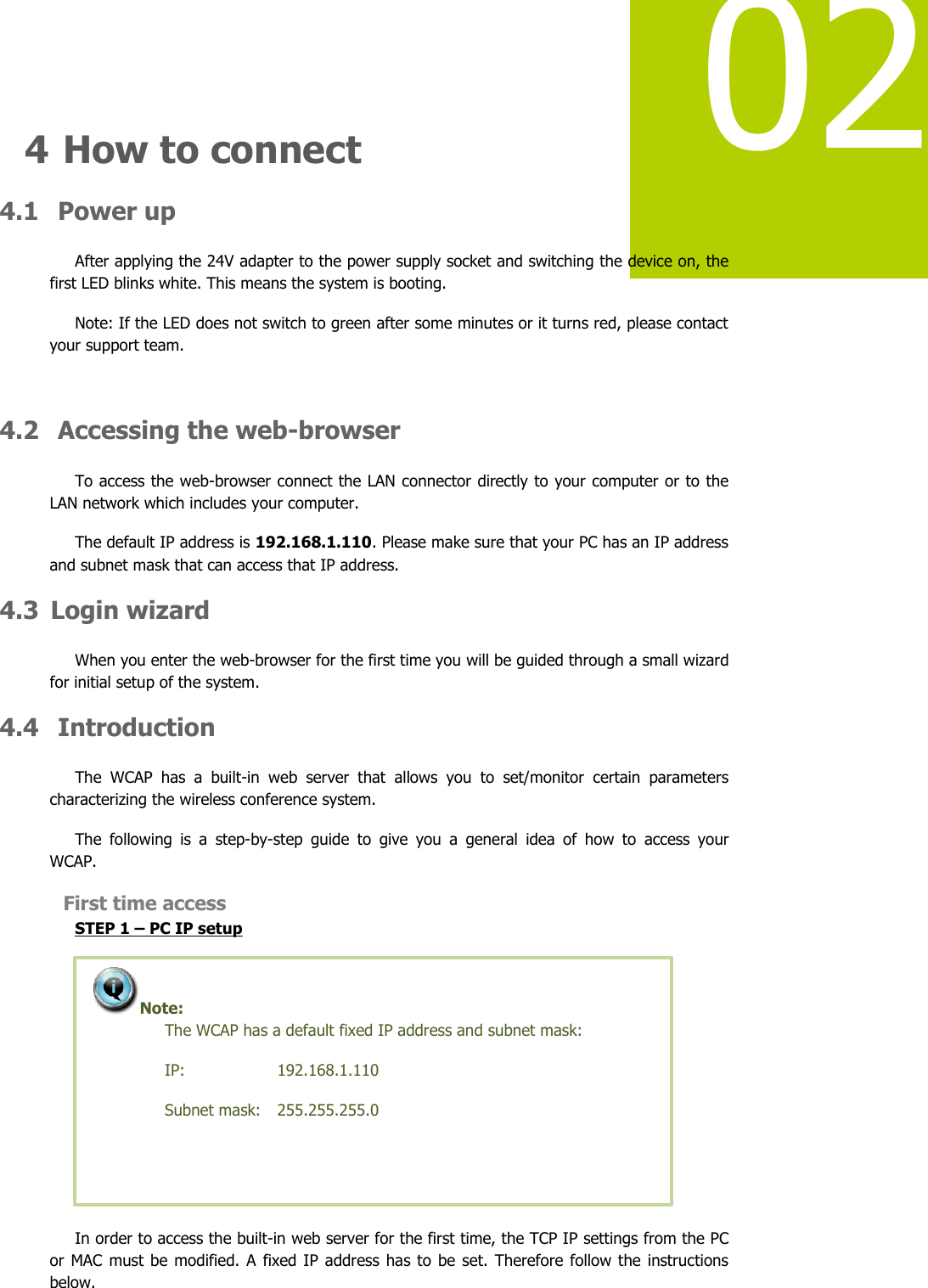   02  4 How to connect 4.1  Power up After applying the 24V adapter to the power supply socket and switching the device on, the first LED blinks white. This means the system is booting. Note: If the LED does not switch to green after some minutes or it turns red, please contact your support team.   4.2  Accessing the web-browser To access the web-browser connect the LAN connector directly to your computer or to the LAN network which includes your computer.  The default IP address is 192.168.1.110. Please make sure that your PC has an IP address and subnet mask that can access that IP address. 4.3 Login wizard When you enter the web-browser for the first time you will be guided through a small wizard for initial setup of the system. 4.4  Introduction The  WCAP  has  a  built-in  web  server  that  allows  you  to  set/monitor  certain  parameters characterizing the wireless conference system. The  following  is  a  step-by-step  guide  to  give  you  a  general  idea  of  how  to  access  your WCAP.   First time access STEP 1 – PC IP setup  In order to access the built-in web server for the first time, the TCP IP settings from the PC or MAC must  be modified. A  fixed IP address has to  be  set.  Therefore follow  the  instructions below.  Note:  The WCAP has a default fixed IP address and subnet mask: IP:     192.168.1.110 Subnet mask:   255.255.255.0   