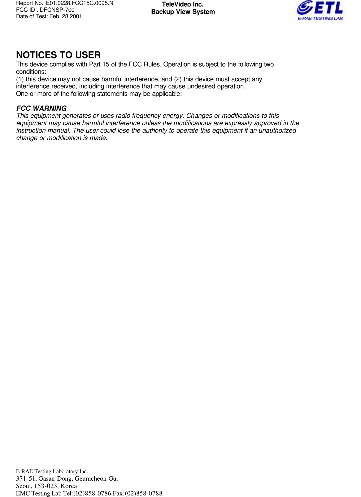 Report No.: E01.0228.FCC15C.0095.N   FCC ID : DFCNSP-700 Date of Test: Feb. 28,2001  E-RAE Testing Laboratory Inc.   371-51, Gasan-Dong, Geumcheon-Gu, Seoul, 153-023, Korea EMC Testing Lab Tel:(02)858-0786 Fax:(02)858-0788  TeleVideo Inc. Backup View System   NOTICES TO USER This device complies with Part 15 of the FCC Rules. Operation is subject to the following two conditions: (1) this device may not cause harmful interference, and (2) this device must accept any interference received, including interference that may cause undesired operation. One or more of the following statements may be applicable:  FCC WARNING This equipment generates or uses radio frequency energy. Changes or modifications to this equipment may cause harmful interference unless the modifications are expressly approved in the instruction manual. The user could lose the authority to operate this equipment if an unauthorized change or modification is made.          