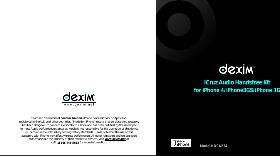 foriPhone4/iPhone3GS/iPhone3GICruzAudioHandsfreeKitModel#DCA234deximisatrademarkofiPhoneisatrademarkofAppleInc.,registeredintheU.S.andothercountries. &ldquo;MadeforiPhone&rdquo;meansthatanelectronicaccessoryhasbeendesignedtoconnectspecificallytoiPhoneandhasbeencertifiedbythedevelopertomeetAppleperformancestandards.Appleisnotresponsiblefortheoperationofthisdeviceoritscompliancewithsafetyandregulatorystandards.PleasenotethattheuseofthisaccessorywithiPhonemayaffectwirelessperformance.Allotherregisteredandunregisteredtrademarksarethepropertyoftheirrespectiveowners.Visitorcallformoreinformation.SantomLimited.www.dexim.net(1)888-445-5655