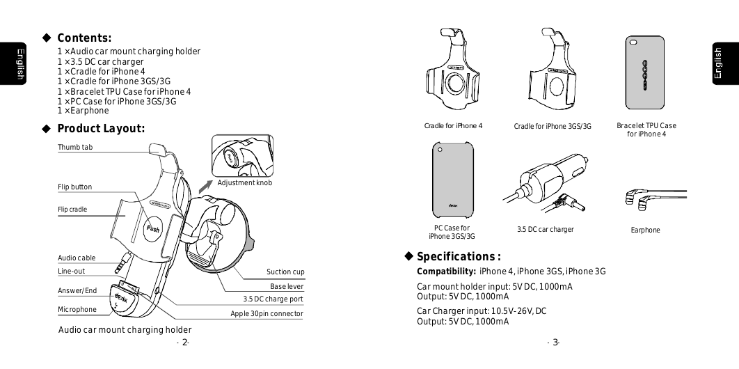 --2--3Apple30pinconnectorLine-outAudiocableAdjustmentknobFlipbuttonSuctioncupThumbtabBaseleverAudiocarmountchargingholderContents:1&times;Audiocarmountchargingholder1&times;3.5DCcarcharger1&times;CradleforiPhone41&times;CradleforiPhone3GS/3G1&times;BraceletTPUCaseforiPhone41&times;PCCaseforiPhone3GS/3G1&times;EarphoneProductLayout:Flipcradle3.5DCchargeportEarphonePCCaseforiPhone3GS/3GCradleforiPhone43.5DCcarchargerSpecifications:Compatibility: iPhone4,iPhone3GS,iPhone3GCarmountholderinput:5VDC1000mA,Output:5VDC1000mA,CarChargerinput:10.5V-26V,DCOutput:5VDC,1000mACradleforiPhone3GS/3G BraceletTPUCaseforiPhone4MicrophoneAnswer/End
