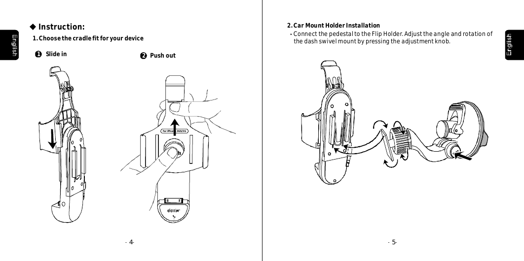 --4--5Instruction:1.ChoosethecradlefitforyourdeviceforiPhone3GS/3G2Pushout1Slidein2.CarMountHolderInstallationConnectthepedestaltotheFlipHolder.Adjusttheangleandrotationofthedashswivelmountbypressingtheadjustmentknob.